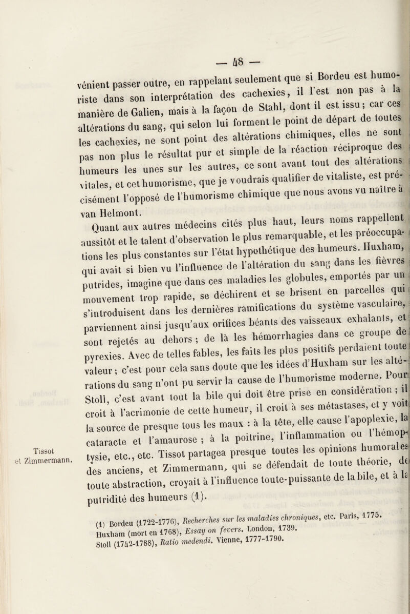 Tissot et Zimmermann. — 48 — vénient passer outré, en rappelant seulement que si B°rde‘ e“ hu“£ riste dans son interprétation des cachexies, il 1 est non pas « maniéré de Galien, mais à la façon de Stahl, dont il ...; car ces altérations du sang, qui selon lui forment le point de départ de: (ouïes les cachexies, ne sont point des altérations chimiques, elles ne sont p^ mm plus le résultat pur et simple de la réaction humeurs les unes sur les autres, ce sont avant tout des alterations vitales, et cet humorisme, que je voudrais qualifier de vitaliste est p.- cisément l'opposé de l’humorisme chimique que nous avons CntTx autres médecins cités plus haut, leurs noms rappellent aussitôt et le talent d'observation le plus remarquable, et les preoccu^- tiens les plus constantes sur l’état hypothétique des bumeur» lmxham qui avait si bien vu l’influence de l'altération du sang dans les fiev.es putrides, imagine que dans ces maladies les globules, emportes par un mouvement trop rapide, se déchirent et se brisent en parcelles qu, s’introduisent dans les dernières ramifications du système vascu au e parviennent ainsi jusqu’aux orifices béants des vaisseaux exhalants, et sont rejetés au dehors; de là les hémorrhagies dans ce groupe de pyrexies. Avec de telles fables, les faits les plus positifs perdaient tou valeur ; c’est pour cela sans doute que les idées d’Huxham sur tes ait ; rations du sang n’ont pu servir la cause de l’humorisme ^ Stoll, c’est avant tout la bile qui doit être prise en considération, i croit’à l’acrimonie de cette humeur, il croit à ses métastasés, e y voi, la source de presque tous les maux : à la tête, elle cause 1 apoplexie, lasourceu P 4 la poitrine? l'inflammation ou l’hemop- tysie^etc., etc. Tissot partagea presque toutes les opinions humoral^ des anciens, et Zimmermann, qui se défendait de toute théorie de toute abstraction, croyait à l’influence toute-puissante de labile, et a putridité des humeurs (1). (1) Borden (1722-1776), Recherches sur les maladies chroniques, etc. Paris, 1775. Huxharn (mort en 1768), Essay on fevers. London 1739. Sloll (17&2-1788), Ratio medendi. \ienne, 1777 1790.