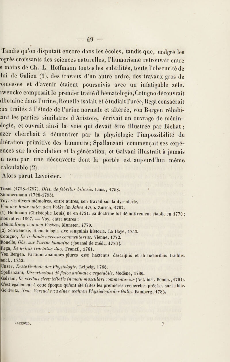 Tandis qu’on disputait encore dans les écoles, tandis que, malgré les ’ogrès croissants des sciences naturelles, l’humorisme retrouvait entre s mains de Ch. L. Hoffmann toutes les subtilités, toute l’obscurité de lui de Galien (1), des travaux d’un autre ordre, des travaux gros de •omesses et d’avenir étaient poursuivis avec un infatigable zèle, îwencke composait le premier traité d’hématologie, Colugno découvrait dbumine dans l’urine, Rouelle isolait et étudiait l’urée, Rega consacrait îux traités à l’étude de l’urine normale et altérée, von Rergen réhabi- ;ant les parties similaires d’Aristote, écrivait un ouvrage de ménin- dogie, et ouvrait ainsi la voie qui devait être illustrée par Bichat ; nzer cherchait à démontrer par la physiologie l’impossibilité de dtération primitive des humeurs ; Spallanzani commençait ses expé- ences sur la circulation et la génération, et Galvani illustrait à jamais n nom par une découverte dont la portée est aujourd’hui même calculable (2). Alors parut Lavoisier. Tissot (1728-1797), Diss. de febrilus biliosis. Laus., 1758. 1 Zimmermann (1728-1795). Voy. ses divers mémoires, entre autres, son travail sur la dysenterie. Von der Ruhr unter dem Volke im Jahre 1765. Zurich, 1767. (1) Hoffmann (Christophe Louis) né en 1721; sa doctrine fut définitivement établie en 1770 ; mourut en 1807. — Voy. entre autres : Jbhandlung von den Pocken. Munster, 1770. 1(2) Schwencke, Hæmatologia sive sanguinis historia. La Haye, 17Zj3. Eotugno, De ischiade nervosa commentarius. Vienne, 1772. ouelle, Obs. sur l’urine humaine (journal de méd., 1773). IRega, De urinis tractatus duo. Francf., 1761. Von Bergen. Partium anatomes plures esse hactenus descriptis et a b auctoribus traditis. «ancf., 17/j2. iünzer, Erste Grande der Physiologie. Leipzig, J 768. iSpailanzani, Dissertazioni di fisica animale e vegetabile. Modène, 1780. (Galvani, De viribus electricitatis in motu musculari commentarius (Act. inst. Bonon., 1791). IC est également à cette époque qu’ont été faites les premières recherches précises sur labile. (Goldwitz, Neue Versuche zueiner ivahren Physiologie der Galle. Bamberg, 1785. 4 JACCOUD. n i