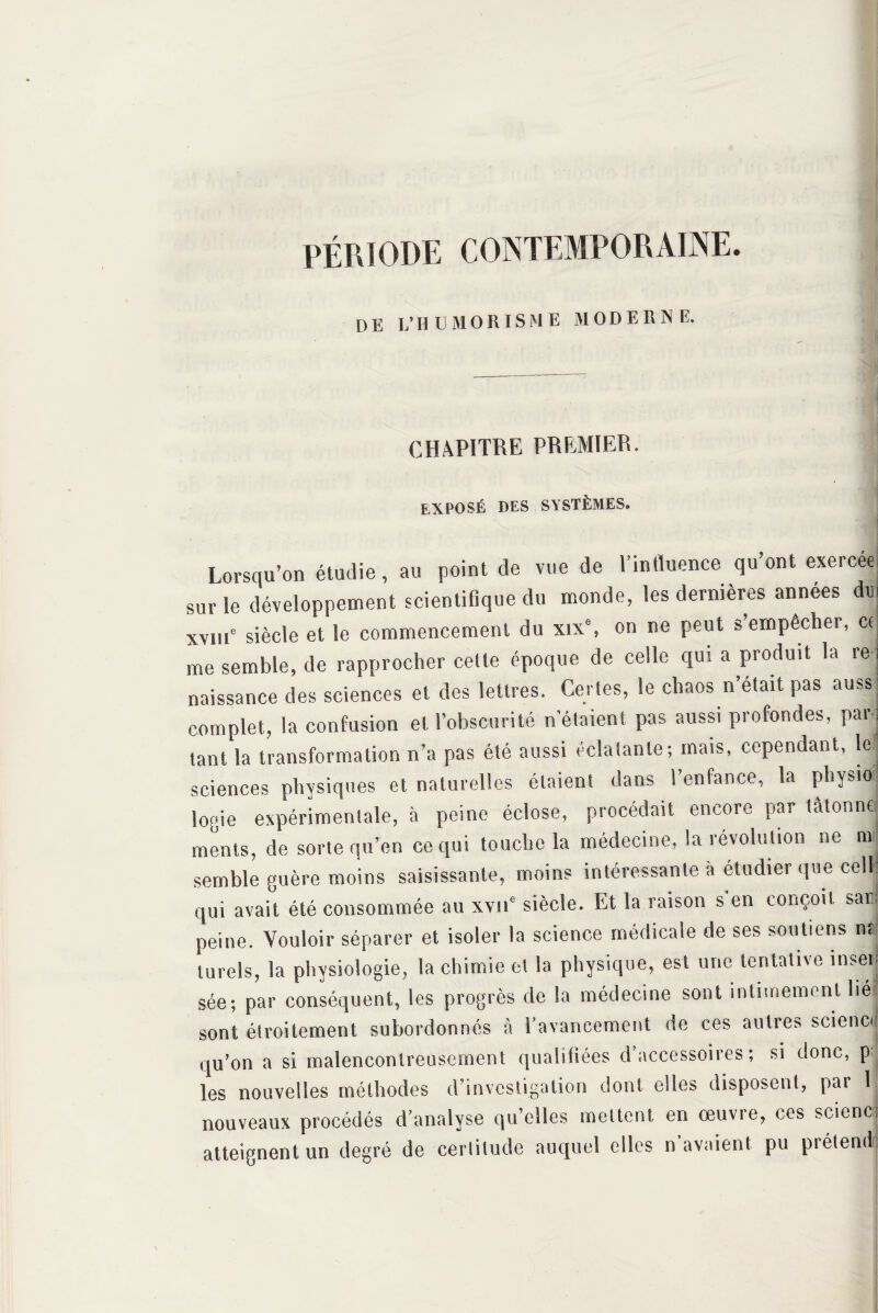 PÉRIODE CONTEMPORAINE. DE L’HÜMORIS M E MOD E R N E. CHAPITRE PREMIER. EXPOSÉ DES SYSTÈMES. Lorsqu’on étudie, au point de vue de l’inttuence qu’ont exerce® sur le développement scientifique du monde, les dernières années du xvm6 siècle et le commencement du xix% on ne peut s empêcher, ce me semble, de rapprocher cette époque de celle qui a produit la re naissance des sciences et des lettres. Certes, le chaos n’était pas auss complet, la confusion et l’obscurité n'étaient pas aussi profondes, parq tant la transformation n’a pas été aussi éclatante; mais, cependant, le sciences physiques et naturelles étaient dans l’enfance, la physio logie expérimentale, à peine éclose, procédait encore par tâtonne ments, de sorte qu’en ce qui touche la médecine, la révolution ne m semble guère moins saisissante, moins intéressante a étudier que cell qui avait été consommée au xvne siècle. Et la raison s'en conçoit sari peine. Vouloir séparer et isoler la science médicale de ses soutiens n< lurels, la physiologie, la chimie et la physique, est une tentative insep sée; par conséquent, les progrès de la médecine sont intimement lié sont étroitement subordonnés à l’avancement de ces autres science ,.u’on a si malencontreusement qualifiées d’accessoires; si donc, p les nouvelles méthodes d’investigation dont elles disposent, par 1 nouveaux procédés d’analyse qu’elles mettent en œuvre, ces scienc atteignent un degré de certitude auquel elles n’avaient pu prétend