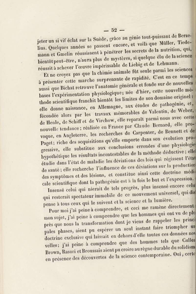 jeter un à vif éclat sur la Suède, trScc au 8énie lu» Ouclques années se passent encore, et .claque Mille , 1 »'« matin et Gmelin réussissent à pénétrer les secrets de h, unir, ton q«, bientôt peut-être, n'aura plus dé myattr. *££•** réussit à achever l’œuvre impérissable de Liebig et de Lehmann. Et ne croyez pas que la chimie animale fût seule à présenter cette marche surprenante de rapidité. C est en tmnp aussi que Bicliat retrouve l’anatomie générale et fonde sut c e nou , bases l’expérimentation physiologique; née d’hier, cette nouve e - tlmde scientifique franchit bientôt les limites de son ^ elle donne naissance, en Allemagne, aux e u es ’ Weber fécondée alors par les travaux mém°rables de Aalent.n, » de Henle, de Schiff et de Virchow, elle reparaît P«“» nouvelle tendance; réalisée en France par Claude Bernard, et P voque en Angleterre, les recherches de Carpenler, de Bennett et papet’ riche des acquisitions qu’elle emporte dans son évolution pro-t Lessive elle substitue aux conclusions erronées d’une physiologiej hypothétique les résultats incontestables de la méthode deductive e le, étudie dans l’état de maladie les déviations des lois qui régissent de santé ; elle recherche l’influence de ces déviations sur la productif des symptômes et des lésions, et constitue ainsi cette doctrine med, cale scientifique dont la pathogénie est à la fois le but et 1 expressif Insensé celui qui nierait de tels progrès, plus insensé encore e u qui resterait spectateur immobile de ce mouvement universel, qui du pense à tous ceux qui le suivent et la science et la umieie. Pour moi j’ai peine à comprendre, et ceci me ramene directement , mon sujet, j’ai peine à comprendre que les hommes qu, ont vu de plu près que nous la transformation dont je viens de rappeler les pi.nc, p s phases, aient pu espérer un seul instant faire triompher «, doctrine exclusive qui laissait en dehors d’elle toutes ces domi« velles- j’ai peine à comprendre que des hommes tes cp Brown, Rasori et Broussais aient pu croire au règne durable du solidis ; en présence des découvertes de la science contemporaine. Oui,