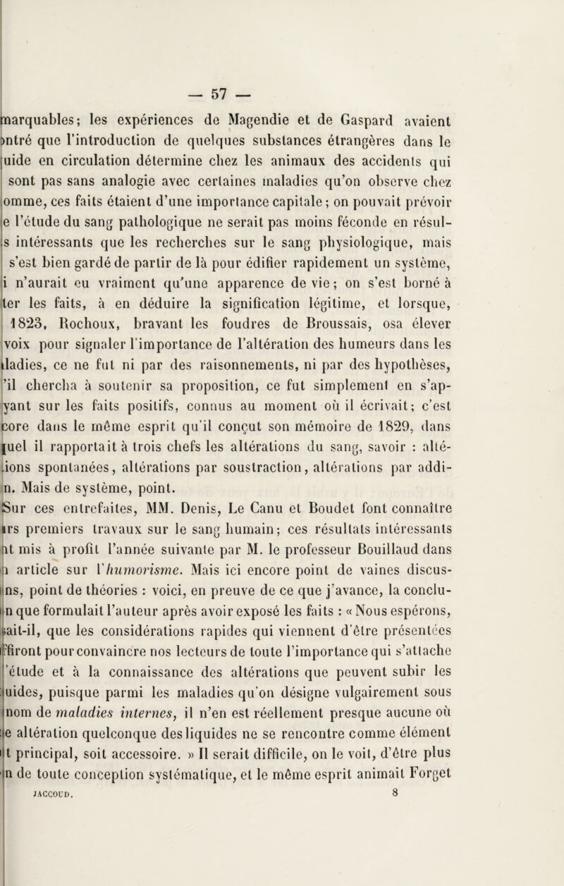 marquables; les expériences de Magendie et de Gaspard avaient )ntré que l’introduction de quelques substances étrangères dans le [uide en circulation détermine chez les animaux des accidents qui sont pas sans analogie avec certaines maladies qu'on observe chez omme, ces faits étaient d’une importance capitale; on pouvait prévoir e l’étude du sang pathologique ne serait pas moins féconde en résul¬ ta intéressants que les recherches sur le sang physiologique, mais s’est bien gardé de partir de là pour édifier rapidement un système, i n’aurait eu vraiment qu’une apparence de vie ; on s’est borné à ter les faits, à en déduire la signification légitime, et lorsque, Î823, Rochoux, bravant les foudres de Broussais, osa élever voix pour signaler l’importance de l’altération des humeurs dans les Radies, ce ne fut ni par des raisonnements, ni par des hypothèses, ’il chercha à soutenir sa proposition, ce fut simplement en s’ap- yant sur les faits positifs, connus au moment où il écrivait; c’est core dans le même esprit qu’il conçut son mémoire de 1829, dans juel il rapportait à trois chefs les altérations du sang, savoir : alié¬ nons spontanées, altérations par soustraction, altérations par addi- n. Mais de système, point. Sur ces entrefaites, MM. Denis, Le Canu et Boudet font connaître irs premiers travaux sur le sang humain; ces résultats intéressants nt mis à profit l’année suivante par M. le professeur Bouillaud dans a article sur 1 humorisme. Mais ici encore point de vaines discus- ns, point de théories : voici, en preuve de ce que j’avance, la conclu- i n que formulait l’auteur après avoir exposé les faits : « Nous espérons, «ait-il, que les considérations rapides qui viennent d’être présentées ijpfiront pour convaincre nos lecteurs de toute l’importance qui s’attache ’étude et à la connaissance des altérations que peuvent subir les uides, puisque parmi les maladies qu’on désigne vulgairement sous nom de maladies internes, il n’en est réellement presque aucune où :e altération quelconque des liquides ne se rencontre comme élément 11 principal, soit accessoire. » Il serait difficile, on le voit, d’être plus n de toute conception systématique, et le même esprit animait Forget 8 JACCOUD.