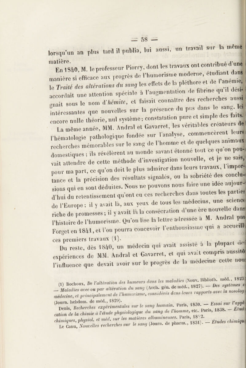 lorsqu’un an plus tard il publia, lui aussi, un travail sur la même m En 1840, M. le professeur Piorry, dont les travaux ont manière si efficace aux progrès de 1 humorisme modem , , . I Traité des altérations du sang les effets de la pléthore et de 1 anemm, ;nait S0U8 le nom A'hêmite, et faisait connaître des recherches aussi intéressantes que nouvelles sur la présence du pus dans e sang, etc encore nulle théorie, nul système; constatation pure et simp e es ai s. ’ La même année, MM. Andra! et Gavarret, les véritables fleurs J 1 hématologie pathologique fondée sur l’analyse, commencèrent le«« recherches mémorables sur le sang de l’homme et de quelques animaux domestiques ; ils révélèrent au monde savant elonne tout ce qu on pou j vait attendre de cette méthode d’investigation nouvelle, et je ne sais, pour ma part, ce qu’on doit le plus admirer dans leurs travaux, impor-. tance et la précision des résultats signalés, ou la sobriété des conc u- sions qui en sont déduites. Nous ne pouvons nous faire une idee aujour¬ d'hui du retentissement qu’ont eu ces recherches dans toutes les pat net de l’Europe; il y avait là, aux yeux de tous les médecins, une science riche de promesses ; il y avait là la consécration d’une ere nouvelle d ans l’histoire de l’humorisme. Qu’on lise la lettre adressée a M. Ândral pan Forget en 1841, et l’on pourra concevoir l'enthousiasme qui a accueil!| ces premiers travaux (!)• . , , înJ Du reste, dès 1840, un médecin qui avait assiste a la plupar M expériences de MM. Andral et Gavarret, et qui avait compris aussito l’influence que devait avoir sur le progrès de la médecine cette non: (!) Rocheux, De l’altération des humeurs clans les maladies TnltZl principalement de l’humonsme, considérés dans leurs rapports avec la nosolog, (Journ. hebdom. de méd., 1829). . . /ÎQqn __ F^ai sur V empli Denis, Recherches expérimentales sur le sang humain. Pans, 1830 h ~ PM cation de la chimie à l’étude physiologique du sang de l homme, etc Pans, 1838. chimiques, physiol. et méd. sur les matières albumineuses I ans 18 : - Le Lu, Nouvelles recherches sur le sang (Journ. (le pbarm., 1831). - Etudes tnmiq