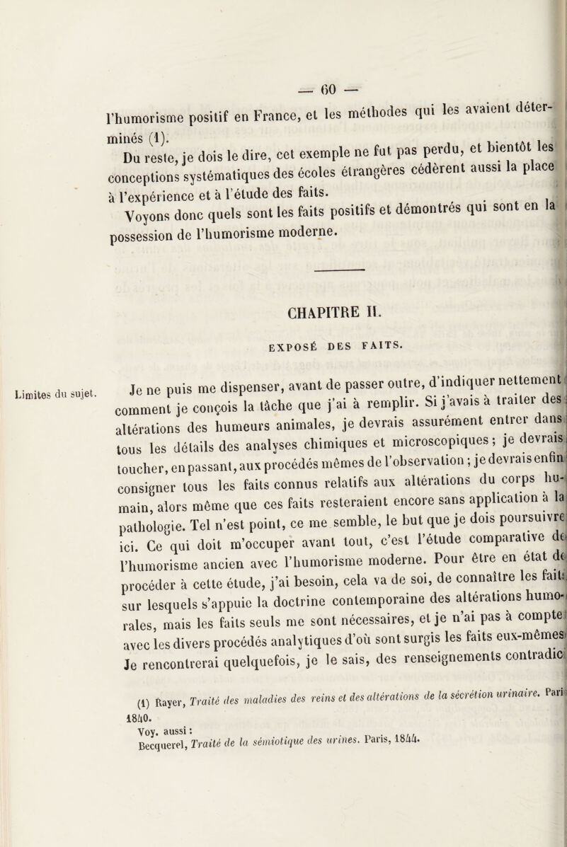 Limites du sujet» l’humorisme positif en France, et les méthodes qui le» avaient minés (1)* Du reste, je dois le dire, cet exemple ne fut pas perdu, et bientôt les conceptions systématiques des écoles étrangères cédèrent aussi la place à l’expérience et à 1 étude des faits. Voyons donc quels sont les faits positifs et démontrés qui sont en la possession de l’humorisme moderne. CHAPITRE II EXPOSÉ DES FAITS. Je ne puis me dispenser, avant de passer outre, d’indiquer nettement comment je conçois la tâche que j’ai à remplir. Si j’avais à traiter des altérations des humeurs animales, je devrais assurément entrer dans tous les détails des analyses chimiques et microscopiques; je devrais toucher, en passant, aux procédés mêmes de l’observation ; je devrais en in consigner tous les faits connus relatifs aux altérations du corps hu¬ main,'alors même que ces faits resteraient encore sans application a la pathologie. Tel n’est point, ce me semble, le but que je dois poursuivre ici. Ce qui doit m’occuper avant tout, c’est l’étude comparative e l’humorisme ancien avec l’humorisme moderne. Pour être en état do procéder à cette étude, j’ai besoin, cela va de soi, de connaître les fait! sur lesquels s’appuie la doctrine contemporaine des altérations humo-i raies, mais les faits seuls me sont nécessaires, et je n’ai pas à compte avec les divers procédés analytiques d’où sont surgis les faits eux-memesj Je rencontrerai quelquefois, je le sais, des renseignements contredit» (1) Raver, Traité des maladies des reins mo. et des altérations de la sécrétion urinaire. Pari| Yoy. aussi : . . ., Becquerel, Traité de la sémiotique des urines, lans, l»aa.