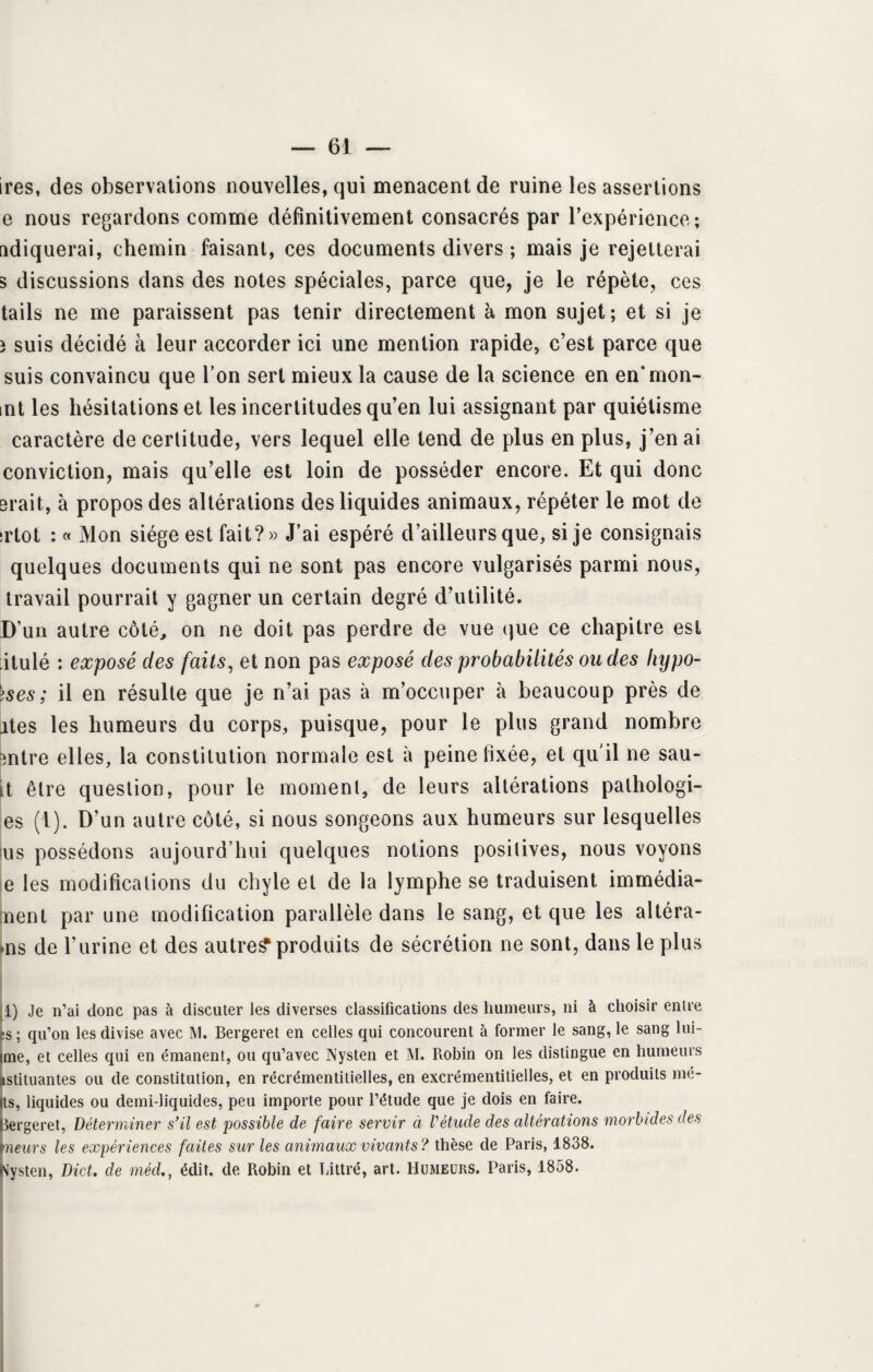 ires, des observations nouvelles, qui menacent de ruine les assertions e nous regardons comme définitivement consacrés par Pexpérience; ndiquerai, chemin faisant, ces documents divers ; mais je rejetterai s discussions dans des notes spéciales, parce que, je le répète, ces tails ne me paraissent pas tenir directement à mon sujet; et si je 3 suis décidé à leur accorder ici une mention rapide, c’est parce que suis convaincu que l’on sert mieux la cause de la science en en* mon- mt les hésitations et les incertitudes qu’en lui assignant par quiétisme caractère de certitude, vers lequel elle tend de plus en plus, j’en ai conviction, mais qu’elle est loin de posséder encore. Et qui donc Brait, à propos des altérations des liquides animaux, répéter le mot de irtot : « Mon siège est fait?» J’ai espéré d’ailleurs que, si je consignais quelques documents qui ne sont pas encore vulgarisés parmi nous, travail pourrait y gagner un certain degré d’utilité. D’un autre côté, on ne doit pas perdre de vue que ce chapitre est itulé : exposé des faits, et non pas exposé des probabilités ou des fiypo- >ses ; il en résulte que je n’ai pas à m’occuper à beaucoup près de Mes les humeurs du corps, puisque, pour le plus grand nombre Bntre elles, la constitution normale est à peine fixée, et qu'il ne sau- it être question, pour le moment, de leurs altérations pathologi¬ es (1). D’un autre côté, si nous songeons aux humeurs sur lesquelles us possédons aujourd’hui quelques notions positives, nous voyons e les modifications du chyle et de la lymphe se traduisent immédia- nent par une modification parallèle dans le sang, et que les altéra¬ is de l’urine et des autres produits de sécrétion ne sont, dans le plus 1) Je n’ai donc pas à discuter les diverses classifications des humeurs, ni à choisir entre fes ; qu’on les divise avec M. Bergeret en celles qui concourent à former le sang, le sang lui- ime, et celles qui en émanent, ou qu’avec Nysten et M. Piobin on les distingue en humeurs ustituantes ou de constitution, en récrémentitielles, en excrémentitielles, et en produits mé- its, liquides ou demi-liquides, peu importe pour l’étude que je dois en faire. Bergeret, Déterminer s’il est possible de faire servir ci Vétude des altérations morbides des meurs les expériences faites sur les animaux vivants? thèse de Paris, 1838. Nysten, Dict. de médédit, de Robin et Littré, art. Humeurs. Paris, 1858.