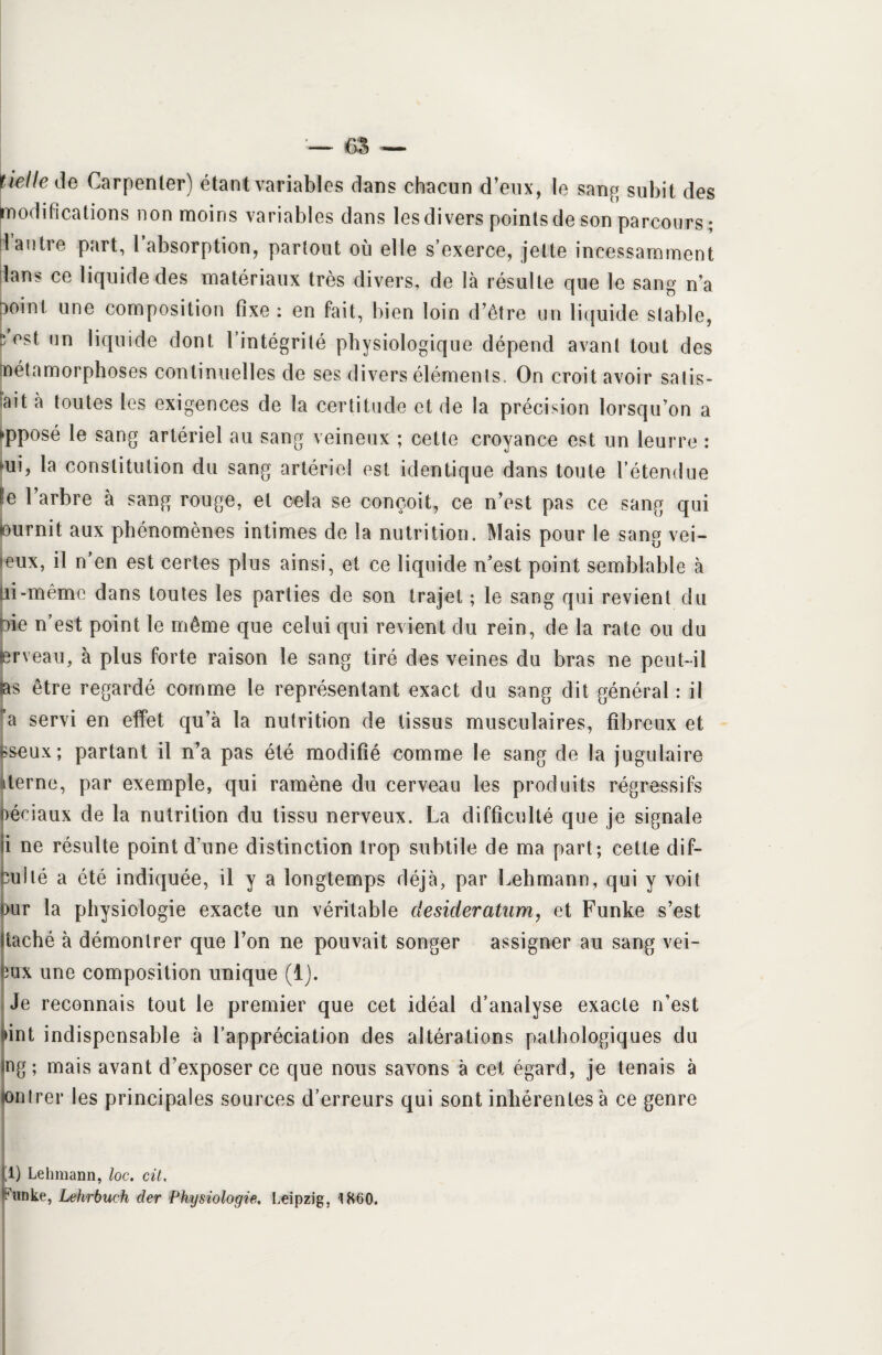 tielle de Carpenler) étant variables dans chacun d’eux, le sang subit des modifications non moins variables dans les divers points de son parcours; 1 autre part, l absorption, partout où elle s’exerce, jette incessamment dans ce liquide des matériaux très divers, de là résulte que le sang n’a X)int une composition fixe : en fait, bien loin d’être un liquide stable, ^ est un liquide dont l’intégrité physiologique dépend avant tout des Métamorphoses continuelles de ses divers éléments. On croit avoir satis¬ fit à toutes les exigences de la certitude et de la précision lorsqu’on a »pposé le sang artériel au sang veineux ; cette croyance est un leurre : »ui, la constitution du sang artériel est identique dans toute l’étendue le l’arbre à sang rouge, et cela se conçoit, ce n’est pas ce sang qui fournit aux phénomènes intimes de la nutrition. Mais pour le sang vei¬ neux, il n’en est certes plus ainsi, et ce liquide n’est point semblable à ai-même dans toutes les parties de son trajet ; le sang qui revient du oie n’est point le même que celui qui revient du rein, de la rate ou du erveau, à plus forte raison le sang tiré des veines du bras ne peut-il tas être regardé comme le représentant exact du sang dit général : il a servi en effet qu’à la nutrition de tissus musculaires, fibreux et «seux; partant il n’a pas été modifié comme le sang de la jugulaire îterne, par exemple, qui ramène du cerveau les produits régressifs oéeiaux de la nutrition du tissu nerveux. La difficulté que je signale ii ne résulte point d’une distinction trop subtile de ma part; cette dif- cuilé a été indiquée, il y a longtemps déjà, par Lehmann, qui y voit Dur la physiologie exacte un véritable desideratum, et Funke s’est haché à démontrer que l’on ne pouvait songer assigner au sang vei- fcux une composition unique (1). Je reconnais tout le premier que cet idéal d’analyse exacte n’est ûnt indispensable à l’appréciation des altérations pathologiques du ng ; mais avant d’exposer ce que nous savons à cet égard, je tenais à lontrer les principales sources d’erreurs qui sont inhérentes à ce genre fl) Lehmann, loc. cil.