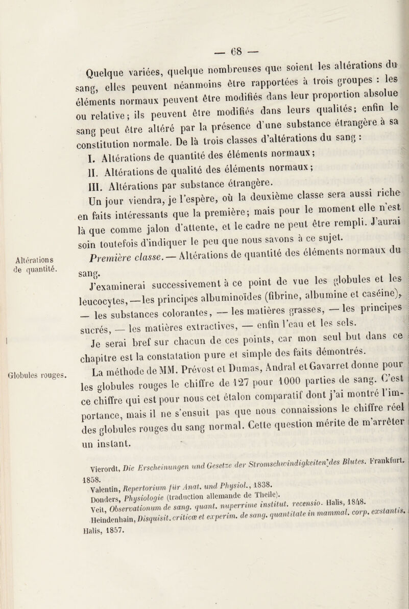 Altérations de quantité. Globules rouges. Quelque variées, quelque nombreuses que soient les altérations du sang, elles peuvent néanmoins être rapportées à trois groupes : les éléments normaux peuvent être modifiés dans leur proportion absolue ou relative; ils peuvent être modifiés dans leurs qualités; enfin le sang peut être altéré par la présence d’une substance elrangeie a sa constitution normale. De là trois classes d’altérations du sang : L Altérations de quantité des éléments normaux; IL Altérations de qualité des éléments normaux; III. Altérations par substance étrangère. Un jour viendra, je l’espère, où la deuxième classe sera aussi riche en faits intéressants que la première; mais pour le moment elle n est là que comme jalon d'attente, et le cadre ne peut etre rempli. J auiai soin toutefois d’indiquer le peu que nous savons à ce sujet. Première classe. — Altérations de quantité des éléments normaux c u ^J’examinerai successivement à ce point de vue les globules et les leucocytes,—les principes albuminoïdes (fibrine, albumine et caserne), — les substances colorantes, — les matières grasses, les piincipes sucrés, — les matières extractives, — enfin l’eau et les sels. Je serai bref sur chacun de ces points, car mon seul but dans ce chapitre est la constatation pure et simple des faits démontrés. La méthode de MM. Prévost et Dumas, Andral etGavarret donne poul¬ ies globules rouges le chiffre de 127 pour 1000 parties de sang. C’est ce chiffre qui est pour nous cet étalon comparatif dont j’ai montre 1 im¬ portance, mais il ne s’ensuit pas que nous connaissions le chiffre reel des globules rouges du sang normal. Cette question mente de m arrêter un instant. Vierordt, Die Erscheinungen und Gesetze der Stromschwindigkeitm'des Blutes. Frankfurt, Valentin, Repertorium fur Anat. und Physiol1838. Donders Physiologie (traduction allemande de Theile). Veil, Observationum de sang, quant, nuperrime institut, recensio. Ha is 4 • Heindentiain, Disquisü. critieœ et eœperim. de sang, quantüate m nommai. corp. exstanUs. Halis, 1857.