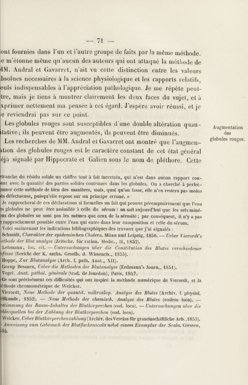 ont fournies dans i’un et l’autre groupe de faits par !a même méthode, e m’étonne même qu’aucun des auteurs qui ont attaqué la méthode de LM. Andral et Gavarret, n’ait vu cette distinction entre les valeurs bsolues nécessaires à la science physiologique et les rapports relatifs, euls indispensables à l’appréciation pathologique. Je me répète peut- tre, mais je tiens à montrer clairement les deux faces du sujet, et à xprimer nettement ma pensée à cet égard. J’espère avoir réussi, et je e reviendrai pas sur ce point. Les globules rouges sont susceptibles d’une double altération quali¬ tative; ils peuvent être augmentés, ils peuvent être diminués. Les recherches de MM. Andral et Gavarret ont montré que l’augmen- ation des globules rouges est le caractère constant de cet état général éjà signalé par Hippocrate et Galien sous le nom de pléthore. Cette Augmentation des globules rouges. ‘tranche du résidu solide un chiffre tout à fait incertain, qui n’est dans aucun rapport con- ant avec la quantité des parties solides contenues dans les globules. On a cherché à perfec- Dnner cette méthode de bien des manières, mais, quoi qu’on fasse, elle n’en restera pas moins lès défectueuse, puisqu’elle repose sur un principe erroné. » Je rapprocherai de ces déclarations si formelles un fait qui prouve péremptoirement que l’eau îs globules ne peut être assimilée à celle du sérum : on sait aujourd’hui que les sels miné- iux des globules ne sont pas les mêmes que ceux de la sérosité ; par conséquent, il n’y a pas s rapprochement possible entre l’eau qui entre dans leur composition et celle du sérum. Voici maintenant les indications bibliographiques des travaux que j’ai signalés : Schmidt, Charakter der epidemischen Choiera. Mitau und Leipzig, 1850. — Ueber VierordCs \ethode der Elut analyse (Zeitschr. fur ration. Medic., il, 1852). Lehmann, /oc. cit. — Untersuchungen über die Constitution des Blutes verschiedener Bfasse (Bericht der K. sachs. Gesells. d. Wissench., 1855). Hoppe, Zur Blutanalyse (Arch. f. path. Anat., Xil). Gorup Besanez, Ueber die Methoden der Blutanalyse (Erdmann’s Journ., 1851). Vogel, Anat. pathol. générale (trad. de Jourdan), Paris, 1847. 'Ce sont précisément ces difficultés qui ont inspiré la méthode numérique de Vierordt, et la féthode chromométrique de Welcker. Vierordt, Neue Méthode der quantit. mikroskop. Analyse des Blutes (Archiv. f. pbysiol. filkunde, 1852). — Neue Méthode der chemisch. Analyse des Blutes (eodem loco). — ipstimmung des Raum-Inhaltes der Blutkorperchen (eod. loco). — Untersuchungen über die rhlerquellen bel der Zahlung der Blutkorperchen (eod. loco). I Welcker, UeberBlutkarperchenzahlung (Archiv. desVereins für gemeinschëftliche Arb.,1853). • Amveisung zum Gebrciuch der Blutjleckensccila nebst einem Exemplar der Scala. Giessen, >54.