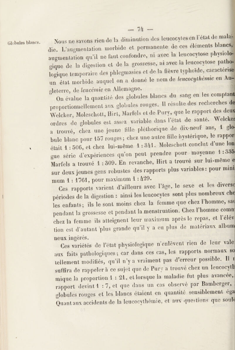 Globules blancs. V 7 h Nous ne savons rien de la diminution des leucocylesen 1 état de mala¬ die. L'augmentation morbide et permanente de ces éléments blancs, augmentation qu’il ne faut confondre, ni avec la îeucocytose physiolo¬ gique de la digestion et de la grossesse, ni avec la Ieucocytose patho¬ logique temporaire des phlegmasies et de la fièvre typhoïde, caractérise un état morbide auquel on a donné le nom de leucocythemie en An- pleterre. de leucémie en Allemagne.  On évalue la quantité des globules blancs du sang en les comptant proportionnellement aux globules rouges. 1! résulte des recherches de We!citer, Moleschott, Hirt, Marfels et de Pury, que le rapport des deux ordres de globules est assez variable dans l’état de santé. Welc et a trouvé, chez une jeune fille pléthorique de dix-neuf ans, 1 glo¬ bule blanc pour 157 rouges; chez une autre fuie nystérique, le lappoi était 1 : 506, et chez lui-même 1 : 3/il. Moleschott conclut d une Ion. •use série d’expériences qu’on peut prendre pour moyenne 1:335 Marfels a trouvé 1 :309. En revanche, Hirt a trouvé sur lui-même e sur deux jeunes gens robustes des rapports plus variables: pour mini mum ^ • ^-7615 pour rnoxirouni i. • Ces rapports varient d’ailleurs avec l’âge, le sexe et les diverse périodes de la digestion : ainsi les leucocytes sont pins nombreux che les enfants; ils le sont moins chez la femme que chez l’homme, sai pendant la grossesse et pendant la menstruation. Chez 1 homme comu chez la femme ils atteignent leur maximum après le repas, et 1 elev lion est d'autant 'plus grande qu’il y a eu plus de matériaux albunj neux ingérés. Ces variétés de l’état physiologique n’enlèvent rien de leur vale aux faits pathologiques ; car dans ces cas, les rapports normaux so tellement modifiés, qu’il n’y a vraiment pas d’erreur possible. Il r suffira de rappeler à ce sujet que de Pury a trouvé chez un leucocytb inique la proportion 1 : 21, et lorsque la maladie fut plus avancée, rapport devint 1 : 7, et que dans un cas observé par Bamberger, globules rouges et les blancs ôtaient en quantité sensiblement éga Quant aux accidents de la ieucocythémie, et aux questions que soûl.