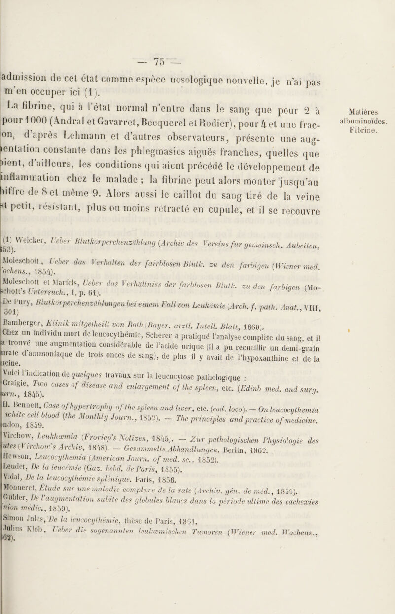 admission de cel étal comme espèce nosologique nouvelle, je n’ai pas m’en occuper ici (i). La fibrine, qui à I état normal n’entre dans le sang que pour 2 à pour 1000 (Andral etGavarret,Becquerel etRodier), pour 4et une frac- iont d après Lehmann et d’autres observateurs, présente une aug¬ mentation constante dans les phlegmasies aiguës franches, quelles que pienl, d’ailleurs, les conditions qui aient précédé le développement de (inflammation chez le malade; la fibrine peut alors monter'jusqu’au hitire de Set même 9. Alors aussi le caillot du sang tiré de la veine Bt Pelit’ résistant, plus ou moins rétracté en cupule, et il se recouvre fil) Welcker, Ueber Blutkürperchenzühlung (Archiv des Vereins fur gemeinsch. Aubeiten, ^ Verhalten d€r fairblosen Bllitk- ™ den farbigen (Wiener med. IMoleschoit et Martels, Ueber das Verhàltniss der farblosen Blutk. za den farbigen (Mo- penott s Untersuch., I, p. 61). J v uc Hiry, lilutkorperchenztihlungenbei einemFallmn Leukamie [Arch. f. path. Anat.,\lll, Bamberger, Klinik mitgelheilt von Roth ;Bayer. arztl. Intell. Blatt 1860 Chez un individu mort deleucocythémie, Scherer a pratiqué l’anaivse complète du sang et i! a trouve une augmentation considérable de l’acide urique (il a pu recueillir un demi-grain «traie d ammoniaque de trois onces de sang), de plus il y avait de l’hypoxanthine et de la ucine. Voici l’indication de quelques travaux sur la ieucocylose pathologique : JCraigre,Two cases of diseuse and enlargement of the spleen, etc. (Edinh med. and sur g. miu, 1845). J r' ^mK;baSe °fhypertrophy of the spleen and Huer, etc. (eod. loco). - On leucocythemia hdon 1859W°°d ^ M°nMlJ J°Urn 1852)'  The Princi'l>les and Practice of médecine. 'Virchow, Leukhœmia (Froriep’s Notizen, 1845;. - Zur pathologischen Physiologie des lûtes (T irehow s Archiv, 1848). — Gesammelte Abhandlungen. Berlin, 1862. flewson, Leucocythemia (American Journ. of med. sc1852). Leuclot, De la leucémie (Gaz. hebd. de Paris, 1855). Vidal, De la leucocythémie splénique. Paris, 1856. Monneret, Étude sur une maladie complexe de la rate (Archiv. gén. de mèd., 1859). Gublei, De l augmentation subite des globules blancs dans la période ultime des cachexies mon mêdic., 1859). Simon Jules, De la leucocythémie, thèse de Paris, 186t. Julms Klob, Ueber die sogencinnten leukœmischen Tumoren (Wiener med. Wochens., '62). Matières albuminoïdes. Fibrine.