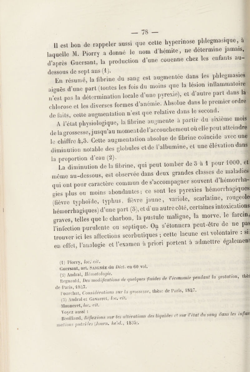 7 8 Il esl bon de rappeler aussi que celle hyperinose phlegmasique, a laquelle M. Piorry a donné le nom d’hémile, ne détermine jamais, d’après Guersant, la production d’une couenne chez Ses enfants au dessous de sept ans (lj. , En résumé, la fibrine du sang esl augmentée dans les pbleg.nas.es aiguës d’une pari (toutes les fois du moins que la lésion inflammato.ie n’est pas la détermination locale d’une pyrexie), et d autre paît dans a chlorose et les diverses formes d’anémie. Absolue dans le prenne, on. .e de faits, celte augmentation n’est que relative dans le second. ^ A l’état physiologique, la fibrine augmente a pailu du sixième mois de la grossesse, jusqu’au * 1 nnü le chiffre 4,3. Getle augmentation absolue de abîme coincic e a diminution notable des globules eide l'albumine, et une élévation dans la proportion d’eau (2). „ La diminution de la fibrine, qui peut tomber de 3 a 1 pour *000 et, môme au-dessous, est observée dans deux grandes classes de maiao.es qui ont pour caractère commun de s’accompagner souvent d hemorraa- „ies plus ou moins abondantes; ce sont les pyrexies hémorrhagiques, fièvre Ivnhoïde, typhus, fièvre jaune, variole, scarlatine, rougeo e hémorrhagiques) d’une part (3), et, d’un autre côté, certaines intoxications «raves, telles que le charbon, la pustule maligne, la morve, le rarc.n, l’infection purulente ou septique. On s’étonnera peut-être de ne pas trouver ici les affections scorbutiques ; cette lacune est volontaire : s. en effet, l’analogie et l’examen à priori portent à admettre egalement (i) Piorry, loccit. Guersant, art. Saignée du Dict. en 60.vol. ïïfrÆ*»de iuei9ues fiuides de i’éc°nomie pmdant ia oestatim< *hè$ de Paris, 1847. . Fourchât, Considérations sur la grossesse, thèse de Pans, (3) Andralet Gavarrct, loc. cit. Monneret, loc. cit. BoumaXVé/kociOTS sur les altérations des liquides et sur l’état du sang dans les mflar. mations putrides [Journ. heucl., 1835).