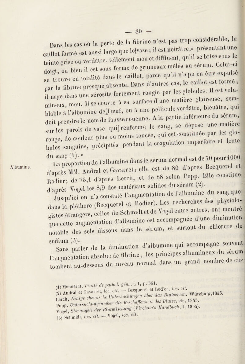Albumine. iw les cas où la perte de la fibrine n’est pas trop considérable, le «T ,11 est fe*. tF™- teinte gris» ou verdâtre, tellement mou etdiffluent, qu .1 se brise sous ,loi«t ou bien il est sous forme de grumeaux mêles au sérum. Celui-ci i tZ en totalité *» le eaillot, parce qn'.l n e pu en être expulse oar la fibrine prMquejibsenle. Dans d'autres cas, le caillot est foi me. „aac dans une sérosité fortement ro»6ie par les globules. Il Ci «<- mineur mou. 11 se courre à sa surface d’une matière glaireuse, sem- blaWel' l’albumine de.rceuf. on à «ne pellicule «irdiHre, bleuâtre, qui “11, nomde faussecenenne. A la partie «rieur, du sérum, I s a,ois du rase qui. renferme le sang, se dépose une matiero ne.; de couleur plus ou noms foncée, qui est constituée par les g • billes sanguins, précipités pendant la coagulation „„pa,faite e, lutte 'bu proportion de l'albumine dansle sérum normal est de 70 pourlOOt) d'aorès MM Andral elGararref, elle est de 80 d'apres Becquciel c *JL, Je 75,t d'après Lcrch, et de SS selon Popfn Elle constitue d'aorès Yopel les 8/9 des matériaux solides du seium (2). Jusqu’ici on n’a constaté l’augmentation de l’albumine du sang que Jls l‘ pléthore (Becquerel et Bodier). Les recherches des physiolo¬ gistes étrangers, celles de Schmidt et de Yogel entre autres, ont montre que celte augmentation d’albumine est accompagnée d une diminution notable des sels dissous dans le sérum, et surtout du chlorure ce SÜ<Sans parler de la diminution d’albumine qui accompagne souvent l’augmentation absolue de fibrine , les principes albumineux du sérum tombent au-dessous du niveau normal dans un grand nombre de eu- cl) Moimeret, Traité de pathol. gén., t. I, P* 561. ,ï • t Rpgftiiprpl et Rod er, loc• ctt» f^ch ^Einiqelhm^ liber da$ Blutseram‘ Warzburg,1845. T'opp,’ Untersuchungen über die Besehaffenheit des Blutes, etc, 1845. Vog'l, SUrungen der Bhitmisehung (Virchow s HandbuM, I, 18 a). ;)°Schmidt, loc. cit. — Vogel, loc. cil.