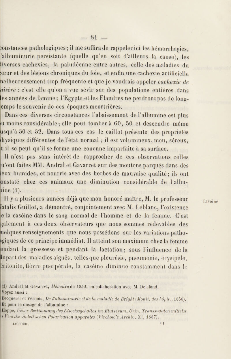 constances pathologiques; il me suffira de rappeler ici les hémorrhagies, ’albuminurie persistante (quelle qu’en soit d’ailleurs la cause), les liverses cachexies, la paludéenne entre autres, celle des maladies du cœur et des lésions chroniques du foie, et enfin une cachexie artificielle Calheureusement trop fréquente et que je voudrais appeler cachexie de isère : c’est elle qu’on a vue sévir sur des populations entières dans les années de famine; l’Égypte et les Flandres ne perdront pas de long- emps le souvenir de ces époques meurtrières. Da ns ces diverses circonstances rabaissement de l’albumine est plus u moins considérable ; elle peut tombera 60, 50 et descendre même usqu’à 30 et 32. Dans tous ces cas le caillot présente des propriétés physiques différentes de l’état normal ; il est volumineux, mou, séreux, t il se peut qu’il se forme une couenne imparfaite à sa surface. îi n’est pas sans intérêt de rapprocher de ces observations celles fu’ont faites MM. Andral et Gavarret sur des moutons parqués dans des ieux humides, et nourris avec des herbes de mauvaise qualité; ils ont pnstalé chez ces animaux une diminution considérable de l’albu- line (1). Il y a plusieurs années déjà que mon honoré maître, M. le professeur tatalis Guillot, a démontré, conjointement avec M. Leblanc, l’existence e la caséine dans le sang normal de l’homme et de la femme. C’est gaiement à ces deux observateurs que nous sommes redevables des uelques renseignements que nous possédons sur les variations pathé¬ tiques de ce principe immédiat. Il atteint son maximum chez la femme endant la grossesse et pendant la lactation; sous l’influence delà lu part d es maladies aiguës, telles que pleurésie, pneumonie, érysipèle, 1(1) Andral et Gavarret, Mémoire de 18ZC2, en collaboration avec M. üelafond. 'Voyez aussi : iBecquerel et Vernois, De Valbuminurie et de la maladie de Bright (Monit. des hopit., 1856). lEt pour le dosage de l’albumine : iHoppe, Ueber Bestimmung des Eiweissgehaltes im Blutserum, Urin, Transsudaten mittelst \s V entzke-SoleiTschen Polarisation apparates (Virchow’s Archiv, XI, 1857). 1 1 Caséine JACCOUD.