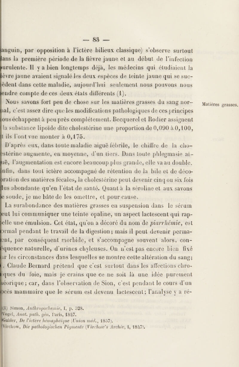 anguin, par opposition à l’ictère bilieux classique) s’observe surtout ans la première période de la fièvre jaune et au début de rinfection urulente. Il y a bien longtemps déjà, les médecins qui étudiaient la èvre jaune avaient signalé les deux espèces de teinte jaune qui se suc- èdent dans cette maladie, aujourd’hui seulement nous pouvons nous endre compte de ces deux états différents (1). Nous savons fort peu de chose sur les matières grasses du sang nor¬ mal, c’est assez dire que les modifications pathologiques de ces principes ous échappent à peu près complètement. Becquerel et Rodier assignent a substance lipoïde dite cholestérine une proportion de 0,090 à 0,100, t iis font vue monter à 0,175. D’après eux, dans toute maladie aiguë fébrile, le chiffre de la cho- ïstérine augmente, en moyenne, d’un tiers. Dans toute phlegmasie ai¬ se, l’augmentation est encore beaucoup plus grande, elle va au double, nfm, dans tout ictère accompagné de rétention de la bile et de déco¬ ration des matières fécales, la cholestérine peut devenir cinq ou six fois us abondante qu’en l’état de santé. Quant à la séroline et aux savons e soude, je me hâte de les omettre, et pour cause. La surabondance des matières grasses en suspension dans le sérum eut lui communiquer une teinte opaline, un aspect lactescent qui rap- elle une émulsion. Cet état, qu’on a décoré du nom de piarrhémie, est armai pendant le travail de la digestion; mais il peut devenir perma- ent, par conséquent morbide, et s’accompagne souvent alors, con- ?quence naturelle, d’urines chyleuses. On n’est pas encore bien fixé ir les circonstances dans lesquelles se montre cette altération du sang; . Claude Bernard prétend que c’est surtout dans les affections chim¬ iques du foie, mais je crains que ce ne soit là une idée purement néorique; car, dans l’observation de Sion, c’est pendant le cours d’un bcès mammaire que le sérum est devenu lactescent; l’analyse y a ré¬ mi) Simon, Anthropochemie, I, p. 328. IVogel, Ancit. path. gén. Paris, 1847. tGublcr, De l’ictère hémaphéiqve [Union méil., 1857;. IVirchow, Die pathologischen Pigmente (Virehow’s Archiv, I, 1847). Matières grasses.
