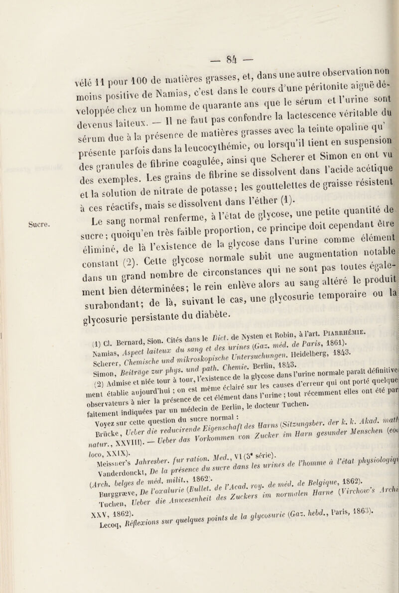 Sucre. 8!i vélô i ! p0ur 100 de matières grasses, et, dans une autre observation non e ^ .. vcloppé.Cl,™ un 1,.»»C ^ 'J, „ laclescence .diable du dcennc Lue»*. _ ! ”*> ' P ‘ „ec h leil„e opaline *** * ÆSS »» 1»rc‘l'il ,ie' » S,'SP“!i présente parfois de ^ J Spherer et Simon en ont vu ,|f( granulesde “**“pg);”™ dissolvent dans l'acide acétique i. ^rTs ***” résiste'“ t res réactif® mais se dissolvent dans 1 éther (!)• _ ‘ Le sang normal renferme, à l’état de glycose, une petite quantité r sucre-qooiqu’en très faible proportion, ce principe doit cependanle .e ‘éliminé de là l’existence de la glycose dans l’urine comme élément ‘ ’ ,9) Cel,e glycose normale subit une augmentation notable nerrrr: : »: “Ad* de 1», s.i.an. !, cas, une lemporane »» glycosurie persistante du diabète. ■ r; -c clnns le Bief de Nyslen et Robin, à l’art. PiARRHÉMR. (1) ci. Bernard, Sion. Cites danslC _ •J de Paris, 1861). Pôamias Aspect laiteux du sang et des unnes (ua 1843. “ iU- - «ai Simon, MW =“' r'V- ””f J... l'urine normale para» (2) Admise et niée tour a toui ,1 sl^ les caUses d’erreur qui ont porte quelque mon, établie o'ü ™11’ ' dans r.. ; mut récemment allas ' I'' Voyez sur cette question du sucie no < jjarn$ (Sitzungsber. der k. k. Akad. mati imBarn 9esunder Menschen (roc natur., XavIH). lOCO, XAiA)» . -mj 1 yr / Q • net p jp') Meissner’s Jahresber. fur ration. Med., ( t’/.omme à l’état physiologiqi Vanderdonck». De la présence du suce dans {Arch. belges de méd. miht.,,1862!. de méll de Belgique, 1862). ïir ' ,!;“««« - *■*« ^