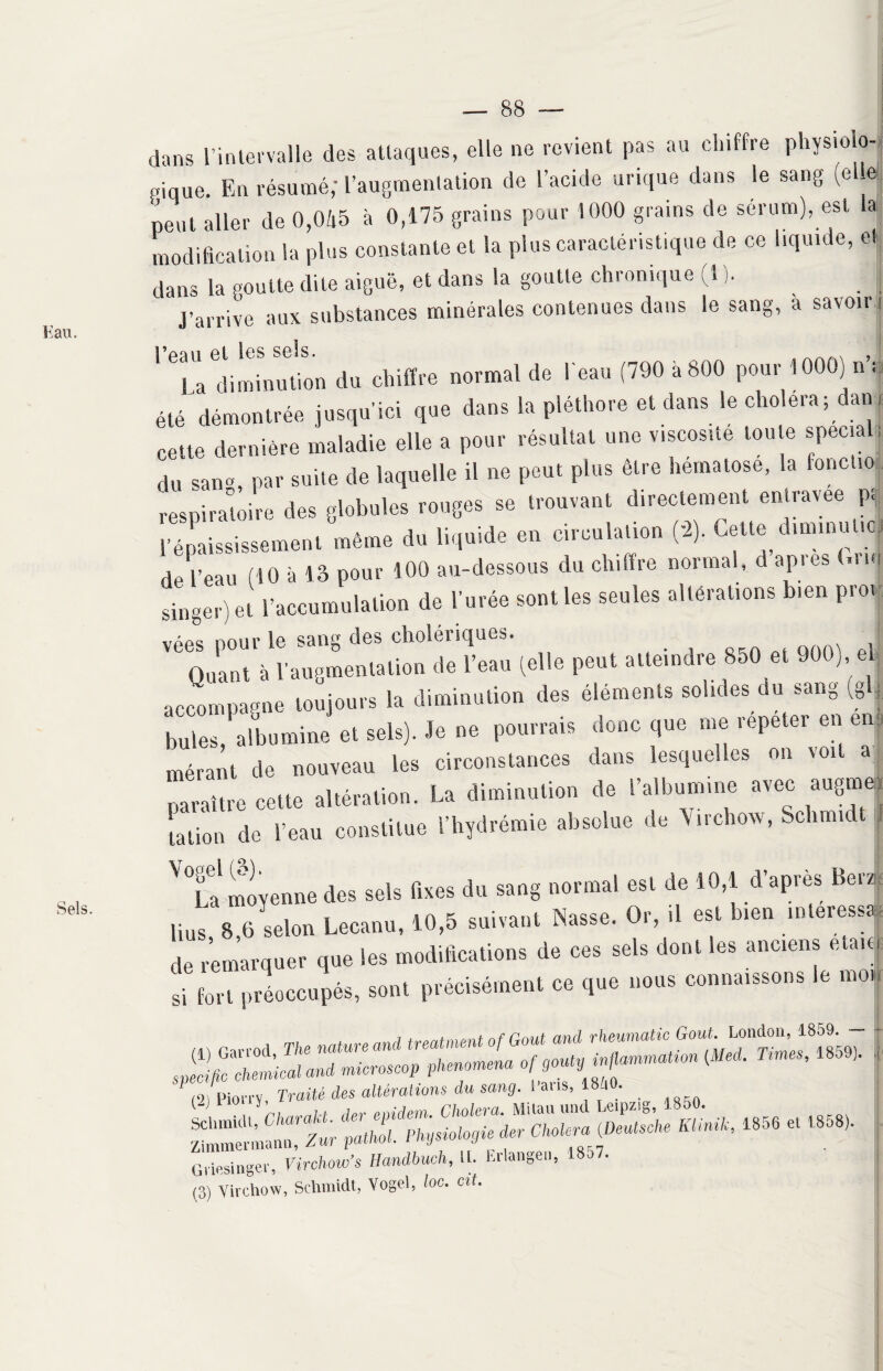 K au. Sels. — 88 — g, à savoir; Ü * dans l’intervalle des attaques, elle ne revient pas au chiffre physiolo- «ique. En résumé; l’augmentation de l’acide urique dans le sang (el e peut aller de 0,045 à 0,175 grains pour 1000 grains de sérum), est la modification la plus constante et la plus caractéristique de ce liquide, et dans la goutte dite aiguë, et dans la goutte chronique (1 ). I J’arrive aux substances minérales contenues dans le san l’eau. et les sels. > La diminution du chiffre normal de l'eau (790 a800 pour 10OOj ni été démontrée jusqu’ici que dans la pléthore et dans le choiera; danj cette dernière maladie elle a pour résultat une viscosité toute specia ; du san» par suite de laquelle il ne peut plus être hématose, la fonctio respiratoire des globules rouges se trouvant directement entravee p. * «**• « » Cf“ ' de l’eau (10 à 13 pour 100 au-dessous du chiffre normal, d api es (.nu singer) et l’accumulation de l’urée sont les seules altérations bien proi vées pour le sang des cholériques. . Quant à l’augmentation de l’eau (elle peut atteindre 850 et 900, e accompagne toujours la diminution des éléments solides du sang (g j bules albumine et sels). Je ne pourrais donc que me répéter en en mérant de nouveau les circonstances dans lesquelles on voit a paraître cette altération. La diminution de l’albumine avec augmej [ation de l’eau constitue l’hydrémie absolue de Virchow, Schmidt ^Ta moyenne des sels fixes du sang normal est de 10,1 d’après Ber/ Uns 8 6 selon Lecanu, 10,5 suivant Nasse. Or, il est b,en intéressa de remarquer que les modifications de ces sels dont les anciens etai| si fort préoccupés, sont précisément ce que nous connaissons le moi Pion-y, Traité des altérations du sang. Pans, 18j0. _ httüæ&rs» « - « ’«• Griesinger, Virehow’s Handbuch, 11. Erlangeu, 1857.