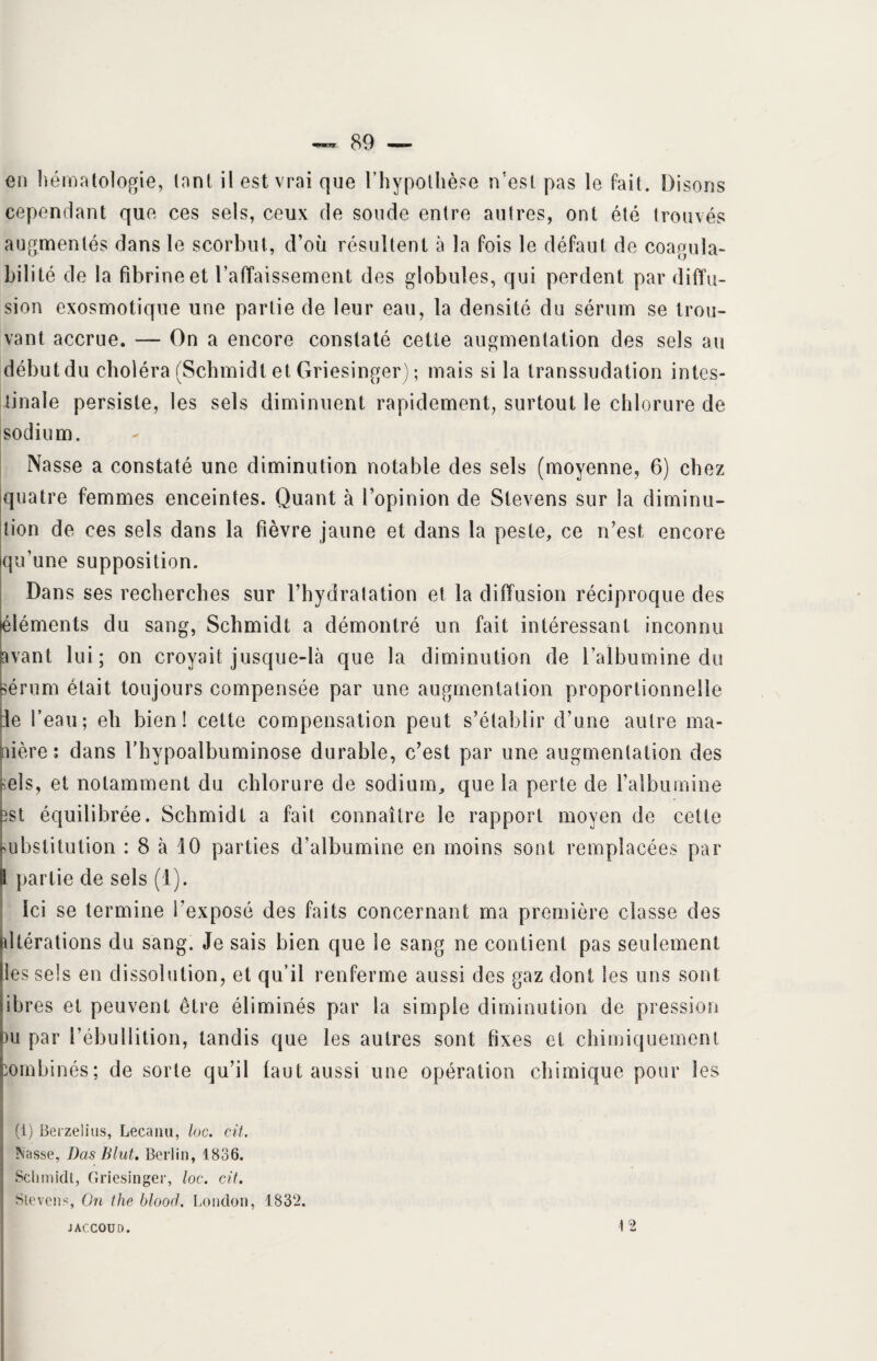 en hématologie, tant il est vrai que l’hypothèse n'est pas le fait. Disons cependant que ces sels, ceux de soude entre autres, ont été trouvés augmentés dans le scorbut, d’où résultent à la fois le défaut de coagula- bilité de la fibrine et l’affaissement des globules, qui perdent par diffu¬ sion exosmotique une partie de leur eau, la densité du sérum se trou¬ vant accrue. — On a encore constaté cette augmentation des sels au débutdu choléra (Schmidt et Griesinger) ; mais si la transsudation intes¬ tinale persiste, les sels diminuent rapidement, surtout le chlorure de sodium. Nasse a constaté une diminution notable des sels (moyenne, 6) chez quatre femmes enceintes. Quant à l’opinion de Stevens sur la diminu¬ tion de ces sels dans la fièvre jaune et dans la peste, ce n’est, encore qu’une supposition. Dans ses recherches sur l’hydratation et la diffusion réciproque des (éléments du sang, Schmidt a démontré un fait intéressant inconnu avant lui; on croyait jusque-là que la diminution de l’albumine du sérum était toujours compensée par une augmentation proportionnelle :1e l’eau; eh bien! cette compensation peut s’établir d’une autre ma¬ nière; dans l’hypoalbuminose durable, c’est par une augmentation des sels, et notamment du chlorure de sodium, que la perte de l’albumine îst équilibrée. Schmidt a fait connaître le rapport moyen de cette ubstitution : 8 à 10 parties d’albumine en moins sont remplacées par partie de sels (1). Ici se termine l’exposé des faits concernant ma première classe des altérations du sang. Je sais bien que le sang ne contient pas seulement lies sels en dissolution, et qu’il renferme aussi des gaz dont les uns sont ibres et peuvent être éliminés par la simple diminution de pression m par l’ébullition, tandis que les autres sont fixes et chimiquement combinés; de sorte qu’il faut aussi une opération chimique pour les (1) Berzelius, Lecanu, loc. cit. Nasse, Bas B lut. Berlin, 1836. Schmidt, Griesinger, loc. cit. Stevens, On the blood. London, 1832. JACCOUD. 12