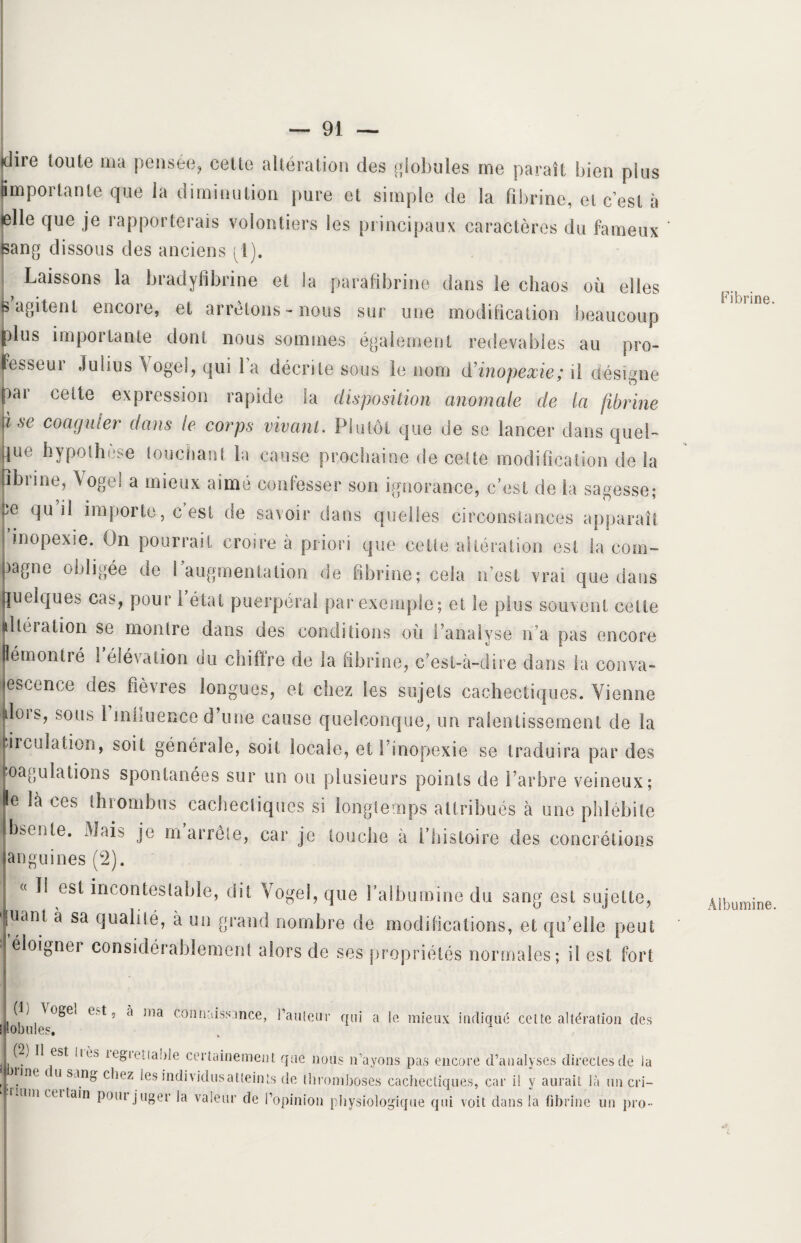 dire toute ma pensée, cette altération des globales me paraît bien plus jimpoi tante que la diminution pure et simple de la fibrine, et c'est à (elle que je rapporterais volontiers les principaux caractères du fameux sang dissous des anciens pl). Laissons la bradyfibrine et ia parafibrine dans le chaos où elles P agitent encore, et arrêtons-nous sur une modification beaucoup plus importante dont nous sommes également redevables au pro¬ fesseur Julius Vogel, qui la décrite sous le nom d'inopexie; il désigne par cette expression rapide la disposition anomale de la fibrine fse coaguler dans le corps vivant. Plutôt que de se lancer dans quel¬ que hypothèse louchant la cause prochaine de cette modification de la fibrine, Vogel a mieux aimé confesser son ignorance, c’est de ia sagesse* fe qu il importe, c est de savoir dans quelles circonstances apparaît i inopexie. On pourrait croire à priori que cette altération est la com- jjagne obligée de I augmentation de fibrine; cela n’est vrai que dans Quelques cas, pour 1 état puerpéral par exemple; et le plus souvent celte ■ltéiation se montre dans des conditions où Panalvse n’a pas encore Bémontré 1 élévation du chiffre de la fibrine, c’est-à-dire dans la conva¬ lescence des fièvres longues, et chez les sujets cachectiques. Vienne (lois, $ous 1 inhuence d une cause quelconque, un ralentissement de la Circulation, soit générale, soit locale, et I inopexie se traduira par des Coagulations spontanées sur un ou plusieurs points de l’arbre veineux; le là ces thrombus cachectiques si longtemps attribués à une phlébite bsente. Mais je m’arrête, car je touche à l’histoire des concrétions anguines (2). « ïi est incontestable, dit vogel, que l’albumine du sang est sujette, [uam à sa qualité, a un grand nombre de modifications, et qu elle peut éloigner considérablement alors de ses propriétés normales; il est fort 1(1) \ogel est, a ma connaissance, bailleur qui a le mieux indique cette altération des jP.obules, , Cb II est lièa legieüable certainement que nous n’ayons pas encore d’analyses directes de la . Vne * usmS eli(,z les individusatteints de thromboses cachectiques, car il y aurait là un cri— imu cei tain pom juger la valeur de l’opinion physiologique qui voit dans la fibrine un pro- Fibrine Albumine
