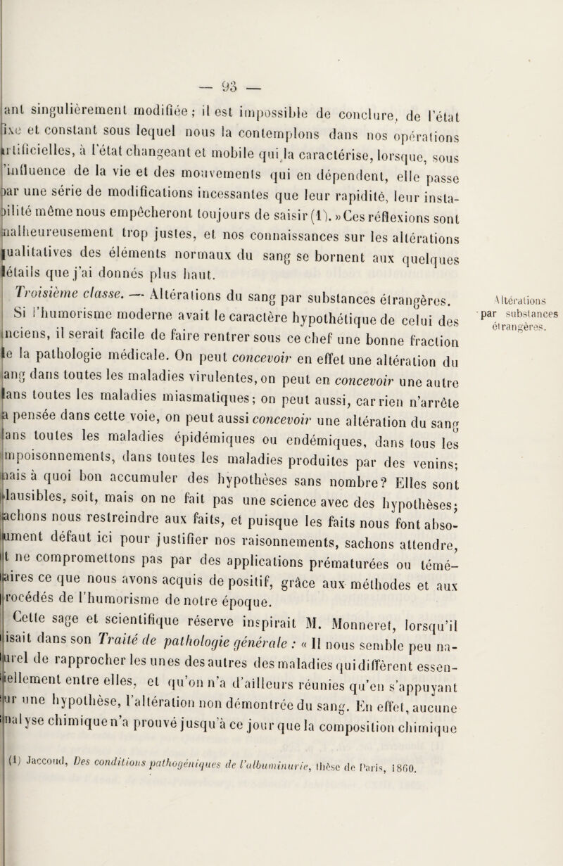 anl singulièrement modifiée; il est impossible de conclure, de l’état |îxe et constant sous lequel nous la contemplons dans nos opérations Lrlificielles, à l état changeant et mobile qui la caractérise, lorsque, sous influence de la vie et des mouvements qui en dépendent, elle passe par une série de modifications incessantes que leur rapidité, leur insta¬ bilité même nous empêcheront toujours de saisir (0. » Ces réflexions sont malheureusement trop justes, et nos connaissances sur les altérations ■ualitatives des éléments normaux du sang se bornent aux quelques létails que j’ai donnés plus haut. Troisième classe. Altérations du sang par substances étrangères. Si l’humorisme moderne avait le caractère hypothétique de celui des inciens, il serait facile de faire rentrer sous ce chef une bonne fraction le la pathologie médicale. On peut concevoir en effet une altération du ang dans toutes les maladies virulentes, on peut en concevoir une autre lans toutes les maladies miasmatiques; on peut aussi, car rien n’arrête ja pensée dans cette voie, on peut aussi concevoir une altération du sang lans toutes les maladies épidémiques ou endémiques, dans tous les jmpoisonnements, dans toutes les maladies produites par des venins; aiais à quoi bon accumuler des hypothèses sans nombre? Elles sont pausibles, soit, mais on ne fait pas une science avec des hypothèses; jchons nous restreindre aux faits, et puisque les faits nous font abso¬ lument défaut ici pour justifier nos raisonnements, sachons attendre, ut ne compromettons pas par des applications prématurées ou témé¬ raires ce que nous avons acquis de positif, grâce aux méthodes et aux procédés de Y humorisme de notre époque. Cette sage et scientifique réserve inspirait M. Monneret, lorsqu’il Misait dans son Traité de pathologie générale : « 11 nous semble peu na- liui el de rapprocher les unes des autres des maladies qui diffèrent essen¬ tiellement entre elles, et qu’on n’a d’ailleurs réunies qu’en s’appuyant fr ,,ne hypolhèse, l’altération non démontrée du sang. En effet, aucune unalyse chimiquen’a prouvé jusqu’à ce jour que la composition chimique | (ij Jaccoud, Des conditions pathogéniques de l’albuminurie, thèse de Paris, i860. Altérations par substances étrangères.