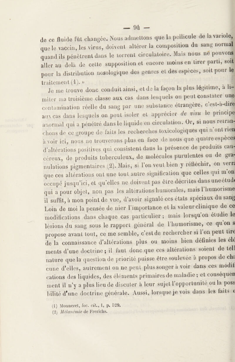 de ce fluide fut changée. Nous admettons que la pellicule de i» vanoie, que le vaccin, les virus, doivent altérer la composition du sang normal quand ils pénètrent dans le torrent circulatoire. Mais nous ne pouvons aller au delà de cette supposition et encore moins en tirer parti, soit pour la distribution nosologique des genres et des espèces, soit pour le traitement (1). » Je me trouve donc conduit ainsi, et de la façon la plus légitime, a li¬ miter ma troisième classe aux cas dans lesquels on peut constater une contamination réelle du sang par une substance étrangère, c est-à-dire aux cas dans lesquels on peut isoler et apprécier de visu le principe anormal qui a pénétré dans le liquide en circulation. Or, si nous retran¬ chons de ce groupe de faits les recherches toxicologiques qui 11 ont rien à voir ici, nous ne trouverons plus en face de nous que quatre espèces d’altérations positives qui consistent dans la présence de produits can¬ céreux, de produits tuberculeux, de molécules purulentes ou de gra¬ nulations pigmentaires (2). Mais, si l’on veut bien y réiiéchii, on \eir. que ces altérations ont une tout autre signification que celles qui m on occupé jusqu’ici, et qu’elles ne doivent pas être décrites dans uneetudi qui a pour objet, non pas les altérations humorales, mais l'humorisme ü suffit, à mon point de vue, d’avoir signalé ces états spéciaux du sang Loin de moi la pensée de nier l’importance et la valeur clinique de ce modifications dans chaque cas particulier ; mais lorsqu’on étudie le lésions du sang sous le rapport général de l'humorisme, ce quon s propose avant tout, ce me semble, c’est de rechercher si 1 on peut tire! de la connaissance d’altérations plus ou moins bien définies les élé ments d’une doctrine ; il faut donc que ces altérations soient de tell nature que la question de priorité puisse être soulevée a propos de cli; cune d’elles, autrement on ne peut plus songer à voir dans ces modif cations des liquides, des éléments primaires de maladie; et conséquen ment il n’y a plus lieu de discuter à leur sujet l’opportunité ou la poss bilité d’une doctrine générale. Aussi, lorsque je vois dans les faits < (1) Monneret, loc. cil., i, p. 529. (2) Mélanémie de F rendis.