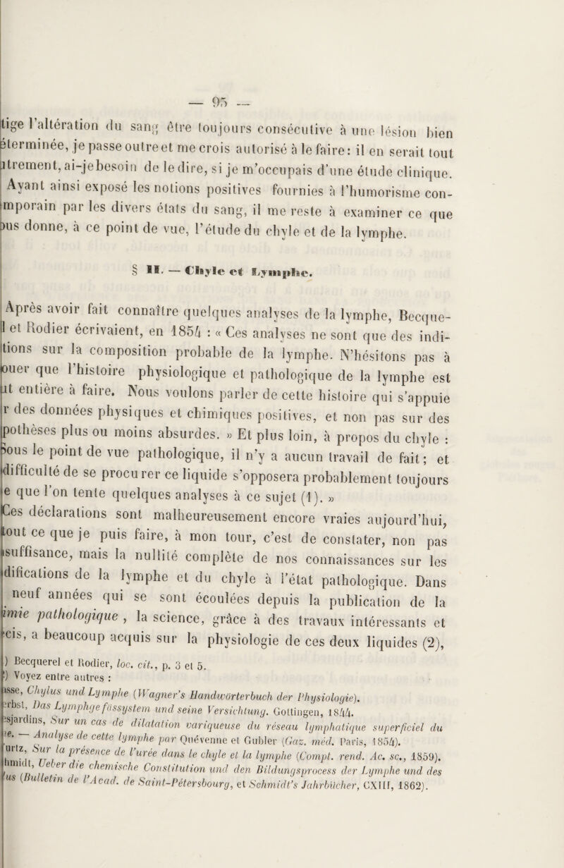 Itige 1 altération du sang être toujours consécutive à une lésion bien ' < • p • I i rv /-v ^ ^ ^ ___ t . • - _ w li v» u u\.» I I o]VHi IJ 1U il pterminée, je passe outre et me crois autorisé à le faire : il en serait tout jurement, ai-je besoin de le dire, si je m’occupais d’une étude clinique. Ayant ainsi exposé les notions positives fournies à rinimorisme con- (mporam par les divers états du sang, il me reste à examiner ce que Dus donne, a ce point de vue, l’étude du chyle et de la lymphe. § 1®' — Chyle et fljyitinl*e. Apres avoir fait connaître quelques analyses de la lymphe, Becque- II et hodier écrivaient, en 1854 : « Ces analyses ne sont que des indi- tions sur la composition probable de la lymphe. N’hésitons pas à ouer que l’histoire physiologique et pathologique de la lymphe est Ut entière à faire. Nous voulons parler de cette histoire qui s’appuie jr des données physiques et chimiques positives, et non pas sur des toothèses plus ou moins absurdes. » Et plus loin, à propos du chyle : Bous le point de vue pathologique, il n’y a aucun travail de fait ; et (difficulté de se procurer ce liquide s’opposera probablement toujours le que ! on tente quelques analyses à ce sujet (1). » Ces déclarations sont malheureusement encore vraies aujourd’hui, tout ce que je puis faire, à mon tour, c’est de constater, non pas isuffisance, mais la nullité complète de nos connaissances sur les difications de la lymphe et du chyle à l’état pathologique. Dans I. neuf annees qui se sont écoulées depuis la publication de la re Posologique , la science, grâce à des travaux intéressants et |CIS’ a lieauc°up acquis sur la physiologie de ces deux liquides (2), ) Becquerel et Hodier, loc. cit,, p. 3 el 5. !) Voyez entre autres : isse, Chylus und Lymphe (Wagner’s Handworterbuch der Physiologie). 2rbsl, Das Lymphgefassystem und seine Versichtung. Goltingen, 1844. P J ins, Sur un cas de dilatation variqueuse du réseau lymphatique superficiel du L na yse de cette lymphe par Ouévenne et, Gubler (Gaz. méd. Paris, 1854). Ih ' 1 ni Q ^jésence de ^ wree dans le chyle et la lymphe (Compt. rend. Ac. sc., 1859). L i/6 ^ ^emisc‘he Constitution und den Bildungsproeess der Lymphe und des | U etm de l’Acad' de Saint-Pétersbourg, et Schmidt*s Jahrbucher, CXIIi, 1862).