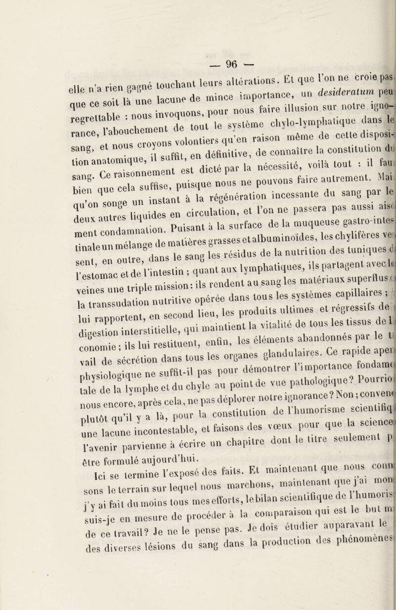 ,ne «„ „8„é touchant leurs altérations. El q«c l'on ne croie pas t ï- ù ■- >»“ * 'T'ZSZÏÏ esté., chyle-lymphatique clans lé « T :T”( f en «nitwe, de connu,tre la constitution <h “T cT”is.°nnen,»nt e'st dicté par la nécessité, ..il» .ont , il “V nue cela suffise, puisque nous ne pouvons faire autrement. «» b,en que cel su B .P ion i„ces!,„,e du sang par le T Te 1 » d “ circulation, et l'on ne passera pas aussi ai,ci deux autres q à [a surface de la muqueuse gastro-inles ment condamna 'mat.ières„rasseseta|bUminoïdes, les chylifères veu tmaleunme ang [*e8 régidus de la nutrition des tuniques d l’Tstomac etdeVinteslin ; quant aux lymphatiques, ils partagent aveol* r ne tnple mission : Us rendent au sang les matériaux superflus i la'txanssudation nutritive opérée dans tous les systèmes capillaire s ; lui rapportent, en second lieu, les produits ultimes et regiessifs . digestion interstitielle, qui maintient la vitalité de tous les tissus e : «momie • ils lui restituent, enfin, les éléments abandonnes par le v -, de sécrétion dans tous les organes glandulaires. Ce rapide apei, • 1 -mm ne suffit-il pas pour démontrer l’importance fondamti ! P le et du 4e au point de vue pathologique? Pourrie m s en o^ après cela, ne pas déplorer notre ignorance? Non ; couve n nlutôt qu’il y?a là, pour la constitution de l’humorisme scentihq, ule lacune incontestable, et faisons des vœux pour que la science, l’avenir parvienne à écrire un chapitre dont le titre seulemei P 61 Te fs™ termine V ex posé des faits. Et maintenant que nous comv -s le terrain sur lequel nous marchons — j’v ai fait du moins tous mes efforts, lebdan scientitique suis-je en mesure de procéder à la comparaison qui est le bu U de ce travail? -le ne le pense pas. -le dois étudier auparavant le. des diverses lésions du sang dans la producl.on des phenomenes