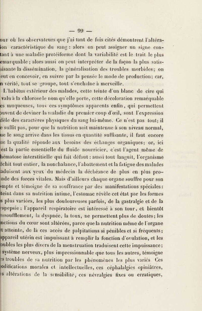 our où les observateurs que j’ai lant de fois cités démontrent l’altéra- ion caractéristique du sang : alors on peut assigner un signe con¬ tant à une maladie protéiforme dont la variabilité est le trait le plus emarquable ; alors aussi on peut interpréter de la façon la plus satis- aisante la dissémination, la généralisation des troubles morbides; on eut en concevoir, en suivre par la pensée le mode de production; car, n vérité, tout se groupe, tout s’enchaîne à merveille. L’habitus extérieur des malades, cette teinte d’un blanc de cire qui valu à la chlorose le nom qu’elle porte, cette décoloration remarquable es muqueuses, tous ces symptômes apparents enfin, qui permettent Drivent, de deviner la maladie du premier coup d’oeil, sont l’expression dèle des caractères physiques du sang lui-même. Ce n’est pas tout; il e suffit pas, pour que la nutrition soit maintenue à son niveau normal, ne le sang arrive dans les tissus en quantité suffisante, il faut encore ue la qualité réponde aux besoins des échanges organiques; or, ici est la partie essentielle du fluide nourricier, c’est l’agent même de hématose interstitielle qui fait défaut : aussi tout languit, l’organisme schit tout entier, la nonchalance, l’abattement et la fatigue des malades ;aduisent aux yeux du médecin la déchéance de plus en plus pro- nde des forces vitales. Mais d’ailleurs chaque organe souffre pour son «mpte et témoigne de sa souffrance par des manifestations spéciales: Heint dans sa nutrition intime, l’estomac révèle cet état par les formes s plus variées, les plus douloureuses parfois, de la gastralgie et de la spepsie ; l’appareil respiratoire est intéressé à son tour, et bientôt essoufflement, la dyspnée, la toux, ne permettent plus de doutes; les mêlions du cœur sont altérées, parce que la nutrition même de l’organe tt atteinte, de là ces accès de palpitations si pénibles et si fréquents; appareil utérin est impuissant à remplir la fonction d’ovulation, et les semblés les plus divers de la menstruation traduisent celle impuissance; système nerveux, plus impressionnable que tous les autres, témoigne fs troubles de sa nutrition par les phénomènes les plus variés Ces édifications morales et intellectuelles, ces céphalalgies opiniâtres, s altéra lions de la sensibilité, ces névralgies fixes ou erratiques,