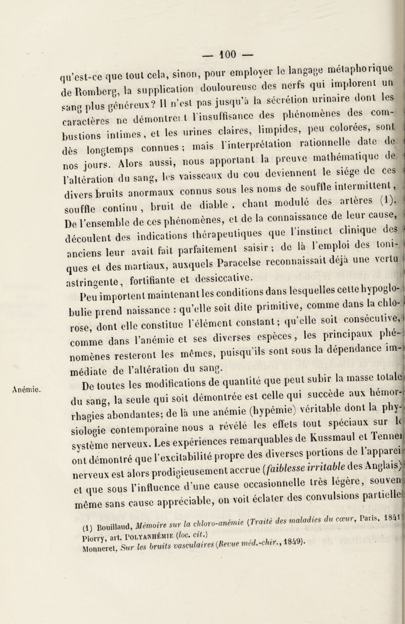 Anémie qu’est-ce que tout cela, sinon, pour employer le langage métaphorique. deRomberg, la supplication douloureuse des nerfs qui implorent un çang plus généreux? 11 n’est pas jusqu’à la sécrétion urinaire dont es caractères” ne démontrent l’insuffisance des phénomènes des com¬ bustions intimes, et les urines claires, limpides, peu colorées sont dès longtemps connues-, mais l’interprétation rationnelle date de nos jours. Alors aussi, nous apportant la preuve mathématique de l’altération du sang, les vaisseaux du cou deviennent le siégé c ces divers bruits anormaux connus sous les noms de souffle intermittent souffle continu, bruit de diable, chant module des artères (1). De l’ensemble de ces phénomènes, et de la connaissance de leur cause, découlent des indications thérapeutiques que 1 instinct clinique des anciens leur avait fait parfaitement saisir; de la 1 emploi des toni¬ ques et des martiaux, auxquels Paracelse reconnaissait déjà une vertu astringente, fortifiante et dessiccative. Peu importent maintenant les conditions dans lesquelles celtebypog o- bulie prend naissance : qu’elle soit dite primitive, comme dans la chlo¬ rose, dont elle constitue l'élément constant; qu’elle soit consecutive,j comme dans l’anémie et ses diverses espèces, les principaux phé¬ nomènes resteront les mêmes, puisqu’ils sont sous la dépendance un-, médiate de l’altération du sang. . j De toutes les modifications de quantité que peut subir la masse lots | du sang, la seule qui soit démontrée est celle qui succède aux hémor¬ rhagies abondantes-, de là une anémie (hypémie) véritable dont la phy¬ siologie contemporaine nous a révélé les effets tout spéciaux sur h système nerveux. Les expériences remarquables de Kussmaul et lennen ont démontré que l’excitabilité propre des diverses portions de 1 appare. - nerveux est alors prodigieusement accrue (faiblesse irritable des Ang ai , et que sous l’influence d’une cause occasionnelle très legere, souven même sans cause appréciable, on voit éclater des convulsions partielle (1) Bouillant, Mémoire sur la chloro-anémie (Traité des maladies du cœur, Pans, imi Piorry, art. Polyanhémie (toc. cit.) Monneret, Sur les bruits vasculaires (Revue med.-chn., 18.1 ).