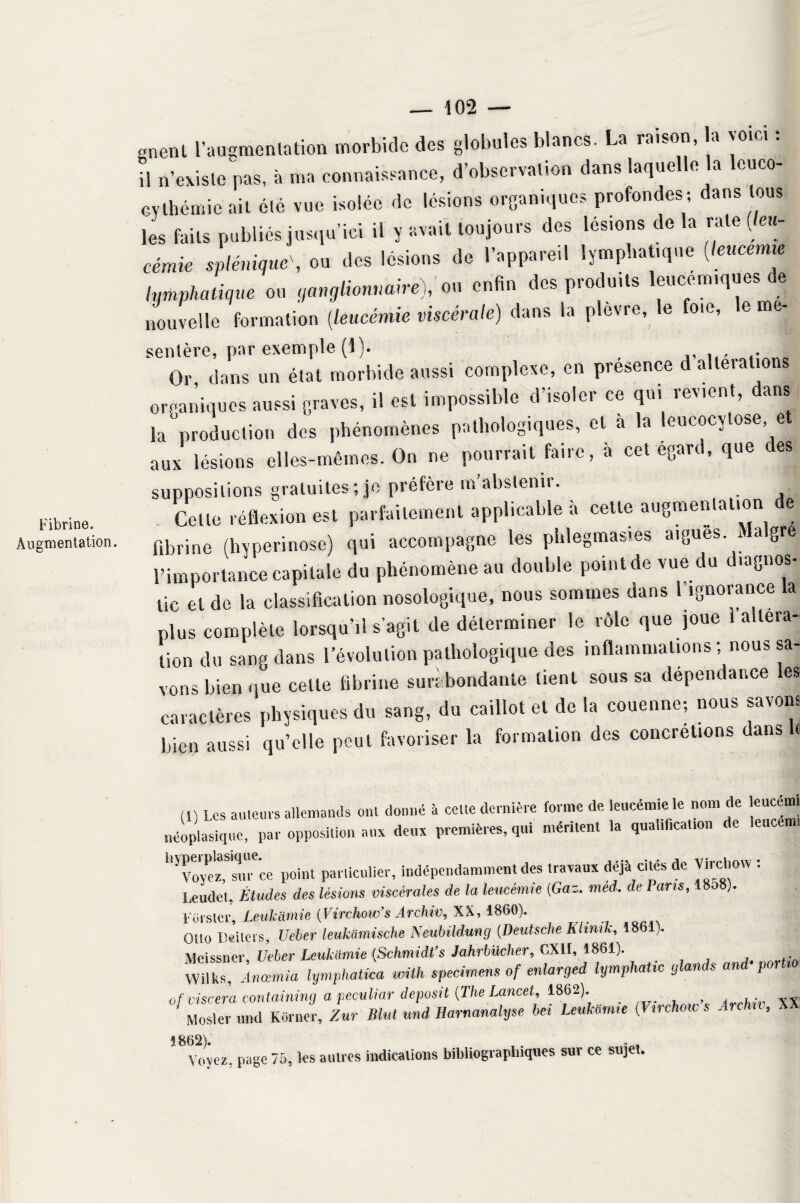 Fibrine. Augmentation. gnenl l’augmentation morbide des globules blancs. La raison, a voie. : il n’existe pas, à ma connaissance, d’observation dans laquelle la lcuco- cythémic ait été vue isolée de lésions organiques profondes-, dans tous les faits publiés jusqu’ici il y avait toujours des lésions de la rate (leu¬ cémie splénique', ou des lésions de l’appareil lymphatique (teucemie lymphatique ou ganglionnaire), ou enfin des produits leucémiques de nouvelle formation (leucémie viscérale) dans la plevre, le oie, e me sentère, par exemple (1). Or dans un état morbide aussi complexe, en présence d alterations organiques aussi graves, il est impossible d’isoler ce qui revient, dans la production des phénomènes pathologiques, et à la leucocytose et aux lésions elles-mêmes. On ne pourrait faire, a cet egard, que des suppositions gratuites; je préfère m’abstenir. Celte réflexion est parfaitement applicable à cette augmentation fibrine (hyperinose) qui accompagne les phlegmasies aigues S a gr l’importance capitale du phénomène au double point de vue du diagnos¬ tic el de la classification nosologique, nous sommes dans l’ignorance ta plus complète lorsqu’.! s’agit de déterminer le rôle que joue 1 altera¬ tion du sang dans l’évolution pathologique des inflammations ; nous sa¬ vons bien que celte fibrine surabondante tient sous sa dépendance les caractères physiques du sang, du caillot et de la couenne; nous savons bien aussi qu’elle peut favoriser la formation des concrétions dans fi (1) Les auteurs allemands ont donné à celle dernière forme de leucémie le nom de leucémi néoplasique, par opposition aux deux premières, qui méritent .a quaiificaUon de leucenn ^royeHuTce point parliculier, indépendamment des travaux déjà cités de Virchow : Leudet, Études des lésions viscérales de la leucémie (Gaz. med. de Pans, 18o8). Foi’ster, Leukiimie (Virchow’s Archiv, XX, 1860). Otto Beiters* Ueber leukiimische Neubüdung (Deutsche Klinik, 1861). Meissner, Uebcr Leukiimie {Schmidt’s Jahrbilcher, CXII, 4861). Wilks, Anœmia lymphatka imih specmens of enlarged lymphatic glands and-poiUo ofviscera çontaining a peculiar depusit (The Lancet, 1862). . . . xx Mosler und Korner, Zur Blut uni Harnanalyse bel Leukemie (Virchow s Archa, XX 1862), Voyez, page 75, les autres indications bibliographiques sur ce sujet.