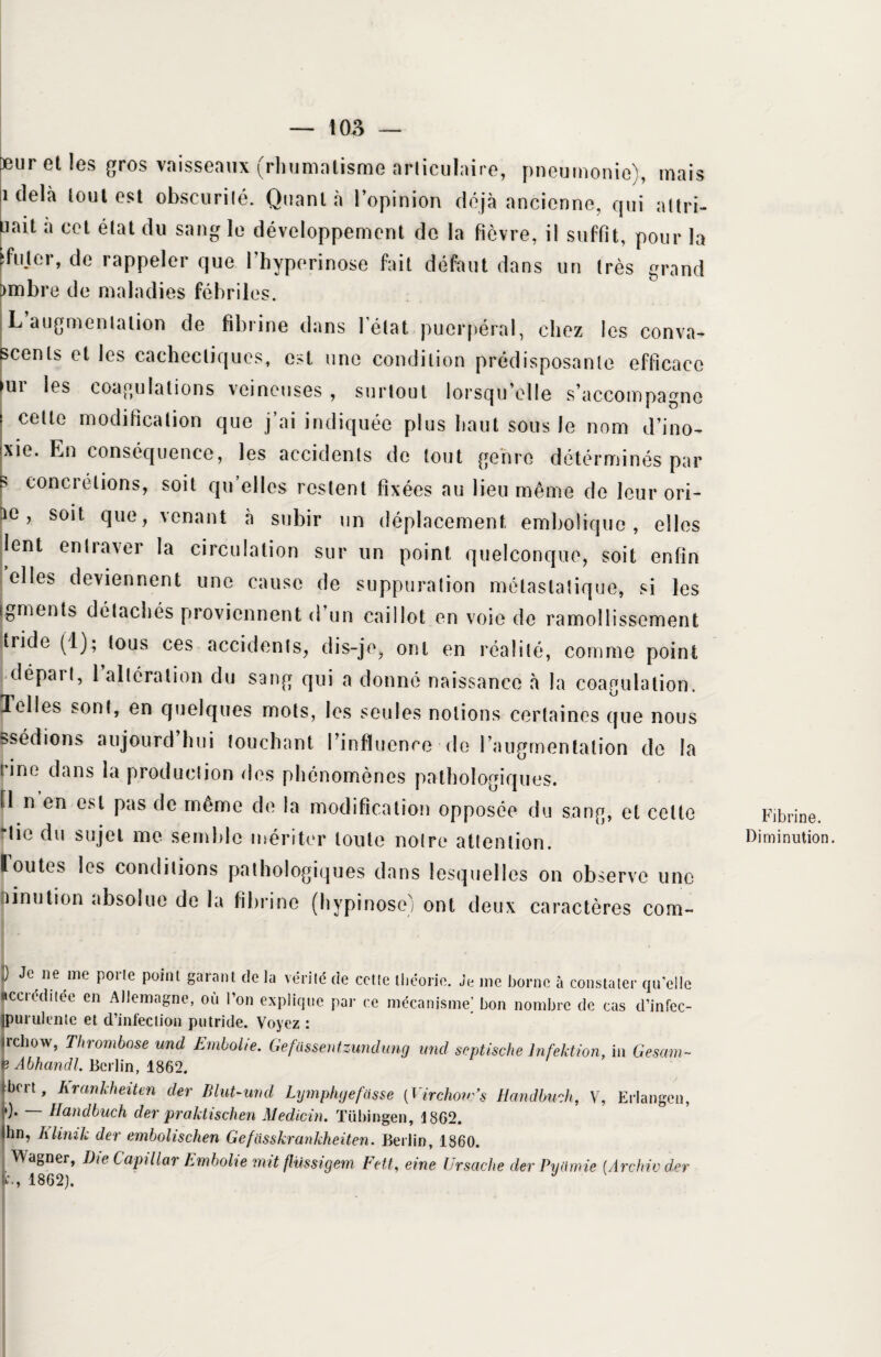 Deur et les gros vaisseaux (rhumatisme articulaire, pneumonie), mais i delà tout est obscurilé. Quanta l’opinion déjà ancienne, qui attri- uait a cet état du sang le développement de la fièvre, il suffit, pour la >fujer, de rappeler que l’hyperinose fait défaut dans un très grand )mbre de maladies fébriles. L augmentation de fibrine dans 1 état puerpéral, chez les conva^ scents et les cachectiques, est une condition prédisposante efficace >ur les coagulations veineuses , surtout lorsqu’elle s’accompagne cette modification que j’ai indiquée plus haut sous le nom d’ino- xie. En conséquence, les accidents de tout genre déterminés par s concrétions, soit qu’elles restent fixées au lieu même de leur ori- r° > so‘t 0ue y venant à subir un déplacement embolique, elles lent entraver la circulation sur un point quelconque, soit enfin elles deviennent une cause de suppuration métastatique, si les Ig ru en ts détachés proviennent d un caillot en voie de ramollissement tride (1); tous ces accidents, dis-je, ont en réalité, comme point départ, 1 altération du sang qui a donné naissance à la coagulation. 1 elles sont, en quelques mots, les seules notions certaines que nous Bsédions aujourd hui touchant l’influence de l’augmentation de la rine dans la production des phénomènes pathologiques. El n en est pas de même de la modification opposée du sang, et cette -lie du sujet me semble mériter toute notre attention, toutes les conditions pathologiques dans lesquelles on observe une ninution absolue de la fibrine (hypinosc) ont deux caractères corn- [ Je ne me P°r,e P°int garant de la vérité de celle théorie. Je nie borne à constater qu’elle accréditée en Allemagne, où l’on explique par ce mécanisme’ bon nombre de cas d’infec- |purulente et d’infection putride. Voyez : jrchow, Thrombose und Emboîte. Gefassentzundung wid septische Infektion, in Gesam~ n Abhandl. Berlin, 1862. jbert, Kranhheiten der Blut-urtd Lymphgefasse (Virchovfs Handbunh, V, Erlangen, P* ~~ Handbuch der praktischen Medicin. Tübingen, 1862. Ihn, Klinik der embohschen Gefasskrankheiten. Berlin, 1860. Wagner, D\e Capillar Embolie mit flüssigem Fett, eine Ur sache der Pu amie (Arc hiv der fc., 1862). J Fibrine. Diminution.