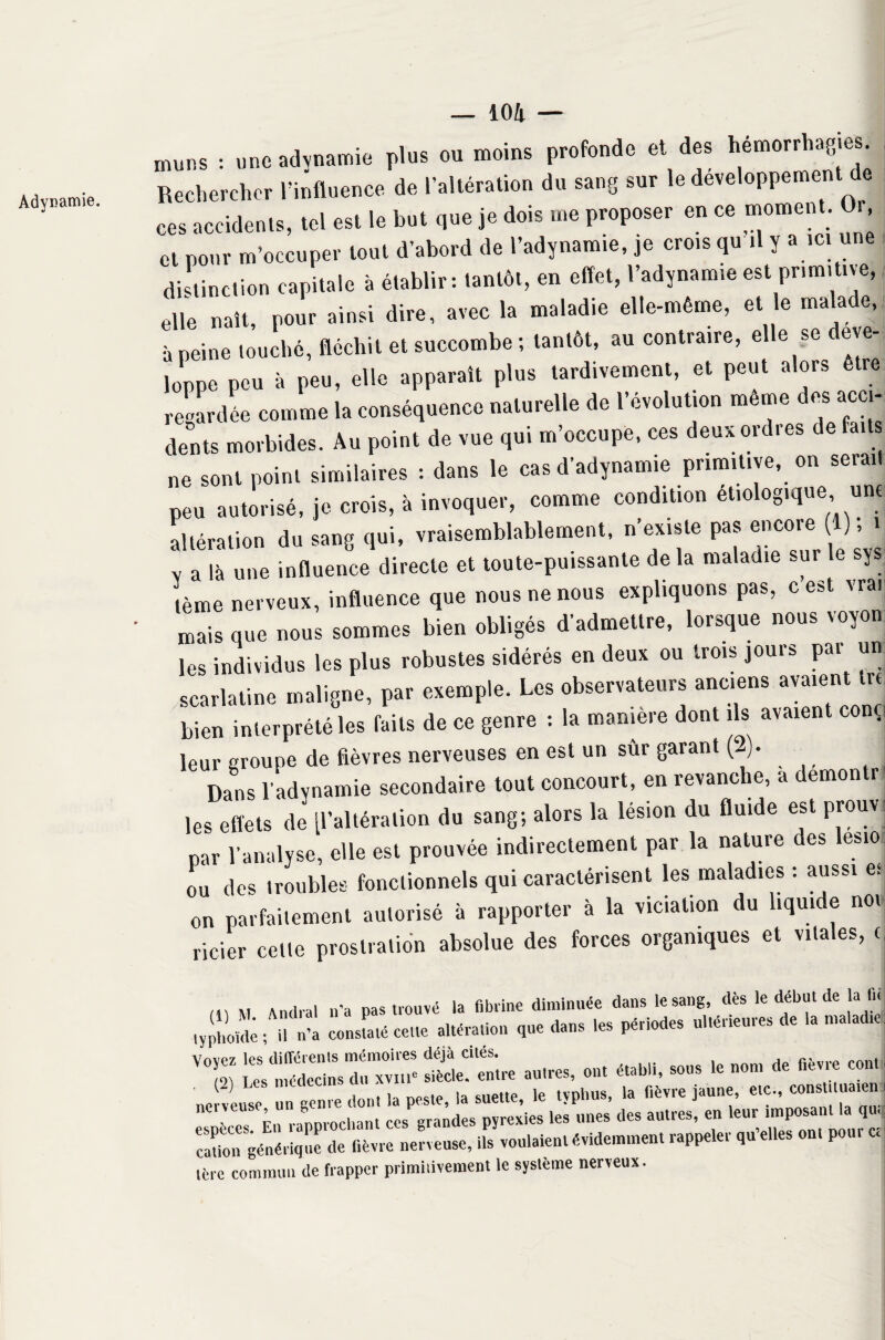 muns : une adynamie plus ou moins profonde et des hémorrhagies. Rechercher l’influence de l’altération du sang sur le développement de ces accidents, tel est le but que je dois me proposer en ce moment. Or, et pour m’occuper tout d’abord de l’adynamie, je cro.s qu il y a ici une distinction capitale à établir: tantôt, en effet, l’adynamie est primitive, elle naît, pour ainsi dire, avec la maladie elle-même, et le malade, à peine louché, fléchit et succombe ; tantôt, au contraire, elle se déve¬ loppe peu à peu, elle apparaît plus tardivement, et peut alors être regardée comme la conséquence naturelle de l’évolution même des ac i- dents morbides. Au point de vue qui m’occupe, ces deux ordres de faits ne sont point similaires : dans le cas d’adynamie primitive, on serait peu autorisé, je croîs, à invoquer, comme condition étiologique une altération du sang qui, vraisemblablement, n’existe pas encore 1) ; i Y a là une influence directe et toute-puissante de la maladie sur le sys tème nerveux, influence que nous ne nous expliquons pas, c est vrai mais que nous sommes bien obligés d'admettre, lorsque nous voyou les individus les plus robustes sidérés en deux ou trois jours par un scarlatine maligne, par exemple. Les observateurs anciens avaient^ bien interprété les faits de ce genre : la manière dont ils avaient conçj leur groupe de fièvres nerveuses en est un sûr garant (2). Dans l'adynamie secondaire tout concourt, en revanche, a demonti les effets de ^altération du sang; alors la lésion du fluide est prouv par l’analyse, elle est prouvée indirectement par la nature des esio ou des troubles fonctionnels qui caractérisent les maladies : aussi es on parfaitement autorisé à rapporter à la viciation du liquide noi licier cette prostration absolue des forces organiques et vitales, <j /IV M Anrlral n’a nas trouvé la fibrine diminuée dans le sang, dès le début de la fit typhoïde • il n’a constaté cette altération que dans les périodes ultérieures de la maladie: vo5)=d= espèces^Èn rapprochant ces”grades pyrexies les unes des autres, en leur imposant U cation générique de fièvre nerveuse, ils voulaient évidemment rappeler qu eiles ont pou. c. terc commun de frapper primi.ivement le système nerveux.