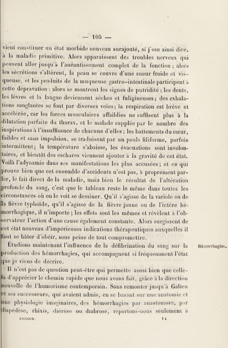 vient constituer un état morbide nouveau surajouté, si j’ose ainsi dire, à la maladie primitive. Alors apparaissent des troubles nerveux qui peuvent aller jusqu à l'anéantissement complet de la fonction; alors les sécrétions s allèrent, la peau se couvre d’une sueur froide et vis¬ queuse, et les produits de la muqueuse gastro-intestinale participent a cette dépravation : alors se montrent les signes de putridité ; les dents, les lèvres et la langue deviennent sèches et fuligineuses; des exhala¬ tions sanglantes se font par diverses voies; ia respiration est brève et accélérée, car les forces musculaires affaiblies ne suffisent plus à la dilatation parfaite du thorax, et le malade supplée par le nombre des inspirations à l insuffisance de chacune d'elles ; les battements du cœur, (faibles et sans impulsion, se traduisent par un pouls filiforme, parfois intermittent; la température s'abaisse, les évacuations sont involon¬ taires, et bientôt des eschares viennent ajouter à la gravité de cet état. Voilà 1 adynamie dans ses manifestations les plus accusées ; et ce qui prouve bien que cet ensemble d'accidents n’est pas, à proprement par¬ ler, le fait direct de la maladie, mais bien le résultat de l’altération profonde du sang, c’est que le tableau reste le même dans toutes les circonstances où on le voit se dessiner. Qu’il s’agisse de la variole ou de la fièvre typhoïde, qu’il s’agisse de la fièvre jaune ou de l’ictère hé¬ morrhagique, il n’importe ; les effets sont les mêmes et révèlent à l'ob¬ servateur l’action d’une cause également constante. Alors surgissent de cet état nouveau d’impérieuses indications thérapeutiques auxquelles il faut se hâter d’obéir, sous peine de tout compromettre. Étudions maintenant l’influence de la défibrination du sang sur la roduction des hémorrhagies, qui accompagnent si fréquemment l’état ue je viens de décrire. Il n’est pas de question peut-être qui permette aussi bien que celle- à d’apprécier le chemin rapide que nous avons fait, grâce à la direction ouvelle de l’humorisme contemporain. Sans remonter jusqu’à Galien et ses successeurs, qui avaient admis, en se basant sur une anatomie et me physiologie imaginaires, des hémorrhagies par anastomose, par liapédèse, rhixis, diérèse ou diabrose, reportons-nous seulement à JACCOUD. 14 Hémorrhagies» JACCOUD.