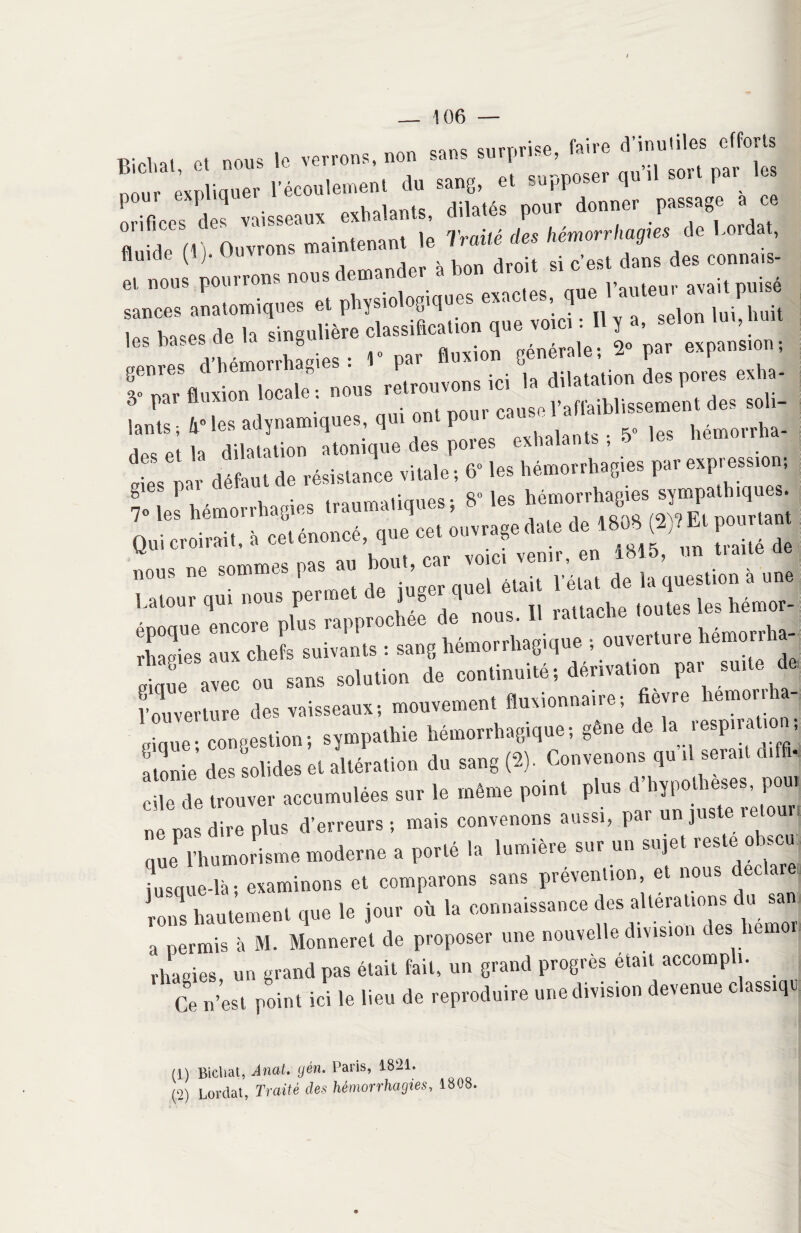 . An surprise, faire d’inutiles efforts nniis îe verrons, non sans suipi , pour expliquer l’écoulement du sang, et supposer qu’il sort par es orifices des vaisseaux exhalants, dilatés pour donner passag ” M i ouvrons maintenant le Traité des hémorrhagies de Lordat, Il nou Pourrons nous demander à bon droit si c’est dans des connais- et nous pou 1 rom • , -„lloc pv^rtes nue l’auteur avait puise sances anatomiques et physio ogi ] - ' selon lui huit inc noces de la singulière classification que voici : Il y a, selon un, nu atlSUi : 1» par fluxion générale; 2» par expansion-, I?’pa* fluxion locale nous retrouvons ici la dilatation des pores exha- . lants-, 4*les adynamiques, qui ont pour causefafhubl^erm-n^^s^i- 1 }.x dilatation atonique des pores exhalai s , dJ s ‘ défaut de résistance vitale ; 6- les f» 1»^ gies pa . qo ipt; hémorrhapies sympathiques. ?» les hémorrhagies traumatiques; 8 les 1 Lffi° '^ ^ 0l,rlant Qui croirait, à «.énoncé, que «• «««**» * f> f ‘ “ ” v uAllt p9r vo ci venir, en 1815, un liane ae rhagies a» chefs Tuants : sang hémorrhagique s ouverture hémorrte- 2 aveu eu sans solution de continuité; dérivation par suite de, l'ouverture des vaisseaux; mouvement «orionnaire; lièvre hemorrha- ekiue- congestion ; sjmpalhie hémorrhagique! gène de la lespiratio , Z, des olides et altération du sang (2). Convenons quhl sera,, dtffi. 10 de trouver accumulées sur le même point plus d'Oppotheses, pou, „’V diro plus d'erreur,! mais convenons aussi, par «n juste retour, que* 1 humorisme moderne a porté la .ornière sur un sujet reste ohscu insque-là ; examinons et comparons sans prévention et nous déclaré, ’rls hautement que le jour où la ecunaissauce des alleratmns du s» a permis à M. Monneret de proposer une nouvelle division des liemo rhagies, un grand pas était fait, un grand progrès était accompli. Ce n’est point ici le lieu de reproduire une division devenue classiqi (1) Bicliat, Anat. gèn. Paris, 1821. (2) Lordat, Traité des hémorrhagies, 1808.