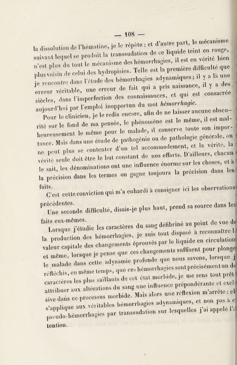 h dissolu,»» * i'b«i»«. J. '« ’fM • « sniva», lequel se pro.L.U la Uanssudatton de ce ltq» de terni en , » est plus du tout m-emière difficulté que nlus voisin de celui des liydropisies. lelle est la ptemiert , rencontre dans l'étude des hémorrhagies adjnamrqoest ,1 J '' « Lenr véritable, »»« erre», de M. <pi » F« »*» • eiècles, dans rimperfee.i.n des connaissances, e. «• <~~~ ,,, • nar l’emploi inopportun du mol hemorihagie. le sait les dénominations ont une influence énorme sur les choses, et i: ’iïiZÏL. les termes .» gagne ,.»j.«r» la précis,.» dae. les “ces, cette conviction qui m'a enhardi a consigner ici les observations Pt“ond. difllcollé, disais-je pins hant, prend ,» s.orce dans les faiL<Üsô« randie les caraclères du sa„6 débbriné a» point de vue dj la prodoction des hémorrhagies,jomm ““t^”^'* ““Tùta j ’ef “to7i«q« i«’ce. changements s,,(lise», pour plonge! :— réfléchis, en meme lemp^^l ^ ^ m0rl»ide, je me sens tout prêt caraclues F une influence prépondérante cl exclu :::: x:;:“:orbide°Mais ^ «ne ^ . e !,m)üque aux véritables hémorrhagies «dynamiques, cl non pas a c pli hémorrhagies par transsudation sur lesquelles J a, appelé 1 J tention.