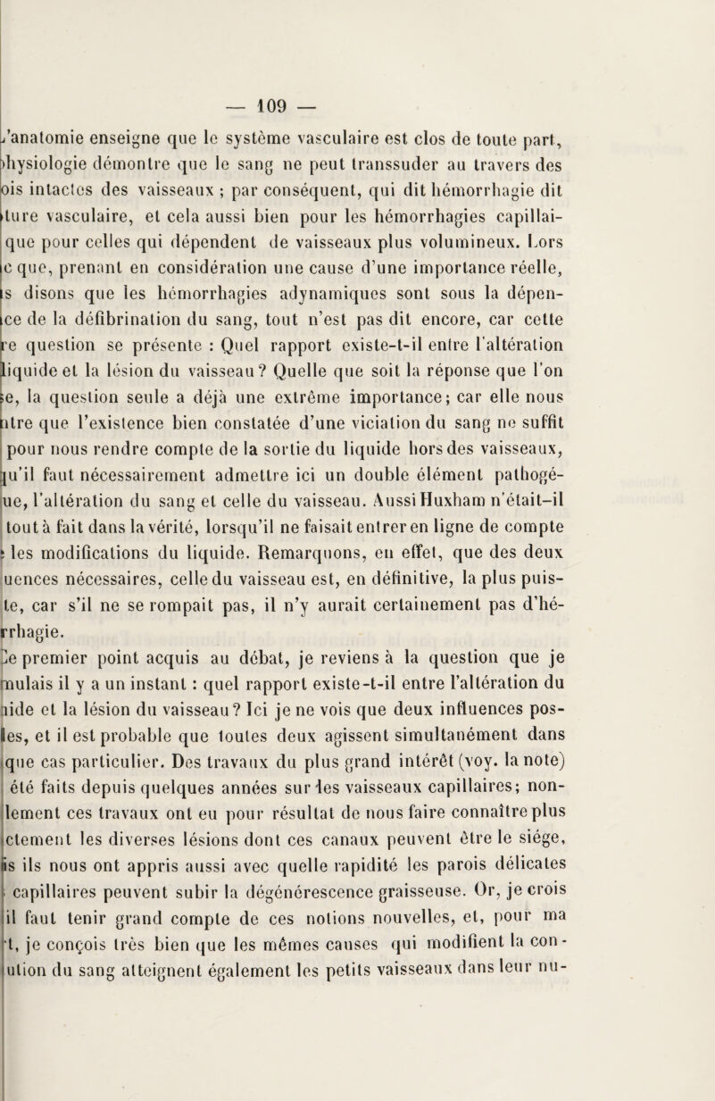 /anatomie enseigne que le système vasculaire est clos de toute part, diysiologie démontre que le sang ne peut transsuder au travers des ois intactes des vaisseaux ; par conséquent, qui dit hémorrhagie dit dure vasculaire, et cela aussi bien pour les hémorrhagies capillai- que pour celles qui dépendent de vaisseaux plus volumineux. Lors cque, prenant en considération une cause d’une importance réelle, is disons que les hémorrhagies adynamiques sont sous la dépen¬ de de la défibrination du sang, tout n’est pas dit encore, car cette re question se présente : Quel rapport existe-t-il entre l’altération liquide et la lésion du vaisseau? Quelle que soit la réponse que l’on ;e, la question seule a déjà une extrême importance; car elle nous ntre que l’existence bien constatée d’une viciation du sang ne suffit pour nous rendre compte de la sortie du liquide hors des vaisseaux, qu’il faut nécessairement admettre ici un double élément pathogé- ue, l’altération du sang et celle du vaisseau. AussiHuxham n’élait-il tout à fait dans la vérité, lorsqu’il ne faisait entrer en ligne de compte ; les modifications du liquide. Remarquons, en effet, que des deux uences nécessaires, celle du vaisseau est, en définitive, la plus puis- te, car s’il ne se rompait pas, il n’y aurait certainement pas d’hé- rrhagie. ]e premier point acquis au débat, je reviens à la question que je mulais il y a un instant : quel rapport existe-t-il entre l’altération du lide et la lésion du vaisseau? Ici je ne vois que deux influences pos- ies, et il est probable que loutes deux agissent simultanément dans que cas particulier. Des travaux du plus grand intérêt (voy. la note) été faits depuis quelques années sur les vaisseaux capillaires; non- lement ces travaux ont eu pour résultat de nous faire connaître plus jctement les diverses lésions dont ces canaux peuvent être le siège, ns ils nous ont appris aussi avec quelle rapidité les parois délicates ca pillai res peuvent subir la dégénérescence graisseuse. Or, je crois il faut tenir grand compte de ces notions nouvelles, et, pour ma t, je conçois très bien que les mêmes causes qui modifient la con- <ulion du sang atteignent également les petits vaisseaux dans leur nu-