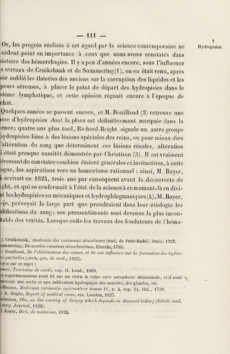 Or, les progrès réalisés à cet égard par la science contemporaine ne cèdent point en importance à ceux que nous avons constatés dans iistoire des hémorrhagies. Il y a peu d’années encore, sous l’influence is travaux de Gruikshank et de Sœmmering(l), on en était venu, après oir oublié les théories des anciens sur la corruption des liquides et les peurs séreuses, à placer le point de départ des hydropisies dans le stème lymphatique, et cette opinion régnait encore à l’époque de chat. Quelques années se passent encore, et M. Bouillaud (2) retrouve une isse d hydropisies dont la place est définitivement marquée dans la !ence; quatre ans plus tard, Richard Bright signale un autre groupe lydropisies liées à des lésions spéciales des reins, ou pour mieux dire altération du sang que déterminent ces lésions rénales, altération i était presque aussitôt démontrée par Christison (3). !! est vraiment pressant de constater combien étaient générales et instinctives, à cette 3que, les aspirations vers un humorisme rationnel : ainsi, M. Bayer, i écrivait en 1824, trois ans par conséquent avant la découverte de ight, et qui se conformait à l’état delà science à ce moment-là en divi- it leshydropisiesen mécaniques et hydrophlegmasiques(4),M- Bayer, -je, prévoyait la large part que prendraient dans leur étiologie les difications du sang; ses pressentiments sont devenus la plus incon- table des vérités. Lorsque enfin les travaux des fondateurs de l’héma- l Hydropisies. ) Gruikshank, Anatomie des vaisseaux absorbants (trad. de Petit-Radel). Paris, 1787. emmering, Demorbis vasorum ahsorbentium. Utrecht, 1795. ) Bouillaud, De l oblitération des veines, et de son influence sur la formation des hydro- îs partielles (Arch. gén. de méd., 1823). Dyez sur ce sujet : >wer, Tractatus de corde, cap. 11. Lond., 1669. d expérimentateur avait lié sur un chien la veine cave ascendante abdominale, et il avait urvenir une ascite et une infiltration hydropique des muscles, des glandes, etc. jflmann, Medicinœ rationalis systematicœ tomus IV, p. U, cap. il\. liai., 1739. ) R. Bright, Report of medical cases, etc. London, 1827. ii istison, Obs. on the vciriety of dropsy which dépends on cliseased kidney (Edinb. med. surg. Journal, 1829). ) Rayer, DicL de médecine, 182/j.