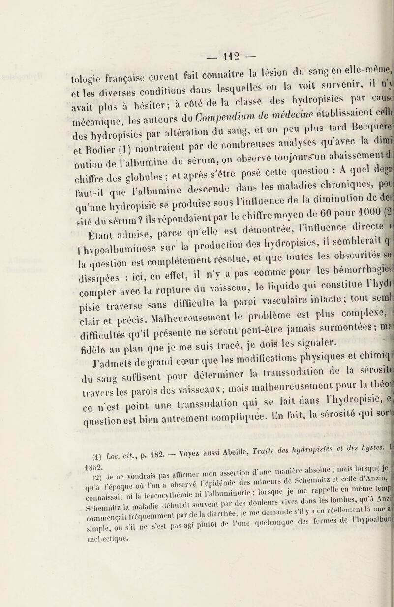 lologic française eurent fait connaître la lésion du sang en elle-meme, et les diverses conditions dans lesquelles on la vo,t survenir, ,1 n5 avait plus à hésiter; à côté de la classe des hydropis.es par cause mécanique, les auteurs du Compendium de médeane des hydropisies par altération du sang, et un peu plus tard Becquere Pt Rodier (1) montraient par de nombreuses analyses qu avec la dimr nation de l’albumine du sérum, on observe toujours-un abaissement chiffre des globules; et après s'être posé cette question : A quel degr: faut-il que l’albumine descende dans les malad.es chroniques, poi hydropisie s, produis HH l'mltenc, dé I» ciimmu‘,on de ^ ,Ué d« sérum ? ilsréponduientpar le cMftre moyen de 60 pou, 100 ( I Étant admise, parce qu'elle est démontrée, I influence directe rhvpoalbuminose sur la production des hydropis.es .1 semblerait q. ia question est complètement résolue, et que toutes es obscurités sa, dissipées : ici, en effet, il n’y a pas comme pour les hémorrhagie, compter avec la rupture du vaisseau, le liquide qui constitue iy i nisie traverse sans difficulté la paroi vasculaire intacte-, tout semi; clair et précis. Malheureusement le problème est plus complexe, j difficultés qu’il présente ne seront peut-être jamais surmontées; tm: fidèle au plan que je me suis tracé, je dois les signaler. J’admets de grand cœur que les modifications physiques et ch.rn.q- du sang suffisent pour déterminer la transsudat.on de la sérosité travers les parois des vaisseaux; mais malheureusement pour la theo ce n’est point une transsudation qui se fait dans l’hydropisie, et question est bien autrement compliquée. En fait, la sérosité qui sor, ,1) Lac. oit., p. 182. - Voyez aussi Abeille, Traité des hydropisies et des kystes. lj cacliectique.