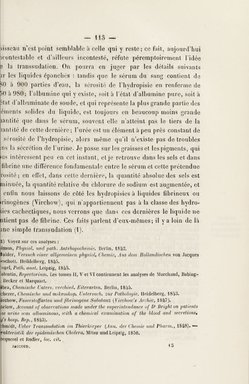 iisscau n'est point semblable à celle qui y reste; ce fait, aujourd’hui icontestable et d’ailleurs incontesté, réfute péremptoirement l’idée 3 la transsudation. On pourra en juger par les détails suivants ir les liquides épanchés : tandis que le sérum du sang contient de SO à 900 parties d’eau, la sérosité de l’hydropisie en renferme de 50 à 980; l’albumine qui y existe, soit à l’état d’albumine pure, soit à état d’albuminate de soude, et qui représente la plus grande partie des éments solides du liquide, est toujours en beaucoup moins grande lantité que dans le sérum, souvent elle n’atteint pas le tiers de la mutité de cette dernière; l’urée est un élément à peu près constant de sérosité de l’hydropisie, alors même qu’il n’existe pas de troubles ns la sécrétion de l’urine. Je passe sur les graisses et les pigments, qui us intéressent peu en cet instant, et je retrouve dans les sels et dans fibrine une différence fondamentale entre le sérum et cette prétendue rosi té ; en effet, dans cette dernière, la quantité absolue des sels est rninuée, la quantité relative du chlorure de sodium est augmentée, et enfin nous laissons de côté les hydropisies à liquides fibrineux ou mnogènes (Virchow), qui n’appartiennent pas à la classe des hvdro- sies cachectiques, nous verrons que dans ces dernières le liquide ne ntient pas de fibrine. Ces faits parlent d’eux-mêmes; il y a loin de là J ne simple transsudation (1). 1) Voyez sur ces analyses : >imon, Physiol. und path. Antrhopochemie. Berlin, 1842. lulder, Versuch einer allgemeinen physiol. Chemie, A us dem Hollandischen von Jacques jescholt. Heildelberg, 18Z|5. ogel, Path. anal. Leipzig, 1845. alentin, Repertorium. Les tomes It, V et VI contiennent les analyses de Marchand, Babing- , Becker et Marquait. ibra, Chemische Unters. verchied. Eiterarten. Berlin, 1845. clierer, Chemische und mikroskop. IJntersuch. zur Pathologie. Heidelberg, 1843. iirchow, Faserstoffarten und fibrinogène Substanz [Virchow’s Archiv, 1847). nrlow, Account of observations made under the super intendance of Dl Bright on patients \se urine was albuminous, with a Chemical examination of the blood and sécrétions• y's hosp. Bep., 1843). thmidt, Ueber Transsudation im Thierkorper [Ann. der Chemie und Pharm., 1848).— Vakteristik der epidemischen Choiera. Mitau und Leipzig, 1850. fccquerel et Rodier, loc. cit. JACCOUD. 15