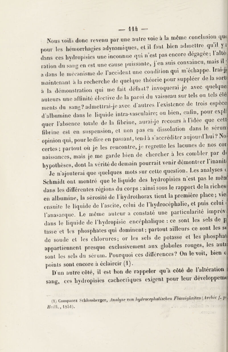 — 11 h — Nous voila donc revenu par une autre voie à la même conclusion que pour les hémorrhagies adynamiqu-es, et il faut bien admettre qu il y t dans ces hydropisies une inconnue qui n'est pas encore dégagée; a te ration du sang en est une cause puissante, j'en suis convaincu, mais i j a dans le mécanisme de l’accident une condition qui m’eenappe. Irai-],, maintenant à la recherche de quelque théorie pour suppléer de la sorti à la démonstration qui me fait défaut? invoquerai-je avec quelque auteurs une affinité élective de la paroi du vaisseau sur tels ou tels cle monts du sang? admettrai-je avec d’autres l’existence de trois espece, d’albumine dans le liquide intra-vasculaire; ou bien, enfin, pour expf nuer l’absence totale delà fibrine, aurai-je recours à l’idée que cett fibrine est en suspension, et non pas en dissolution dans le sérum opinion qui, pourledirc en passant, tend à s'accréditer aujourd hu. ?Nm certes; partout où je les rencontre, je regrette les lacunes de nos coi naissances, mais je me garde bien de chercher à les combler par du hypothèses, dont la vérité de demain pourrait venir démontrer l’.naniUj Je n’ajouterai que quelques mots sur celle question. Les analyses u Schmidt ont montré que le liquide des hydropisies n’est pas le met) dans les différentes régions du corps : ainsi sous le rapport de la riches ! en albumine, la sérosité de i’hydrolhorax lient la première place; vie ensuite le liquide de l’ascite, celui de l’hydrocéphalie, et puis celui, l'anasarquc. Le même auteur a constaté une particularité tmprev : dans le liquide de l’hydropisio encéphalique : ce sont les sels de p tasse et les phosphates qui dominent; partout ailleurs ce sont les si do soude et les chlorures; or les sels de potasse et les phosphati appartiennent presque exclusivement aux globules rouges, les autn sont les sels du sérum. Pourquoi ces différences? On le voit, bien ci points sont encore à éclaircir (1). D’un autre côté, il est bon de rappeler qu'à côté de l’altération t sang, ccs hydropisies cachectiques exigent pour leur développerai ! (t) Comparez Scklossberger, Analyse von hydracephalischen Ftüssigkeiten {Archn- /. ptj