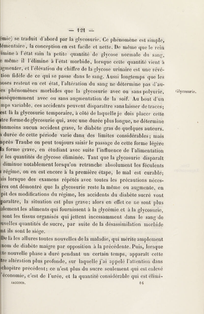 — m pmic) se traduit d abord par la glycosurie. Ce phénomène est simple, lémenlaire, la conception en est facile et nette. De même que le rein limine a 1 état, sain la petite quantité de glycose normale du sang, e même il l’élimine à l’état morbide, lorsque cette quantité vient à jgmenlcr, et 1 élévation du chiffre de la glycose urinaire est une révé- tion fidèle de ce qui se passe dans le sang. Aussi longtemps que les loses restent en cet état, l’altération du sang ne détermine pas d’au- es phénomènes morbides que la glycosurie avec ou sans polyurie, mséquemment avec ou sans augmentation de la soif. Au bout d’un mps variable, ces accidents peuvent disparaître sans laisser de traces; est là la glycosurie temporaire, à côté de laquelle je dois placer cette itre forme de glycosurie qui, avec une durée plus longue, ne détermine ;anmoins aucun accident grave, le diabète gras de quelques auteurs, k durée de cette période varie dans des limites considérables; mais après Traube on peut toujours saisir le passage de celte forme légère la forme grave, en étudiant avec suite l’influence de l’alimentation r les quantités de glycose éliminée. Tant que la glycosurie disparaît diminue notablement lorsqu’on retranche absolument les féculents a régime, on en est encore à la première étape, le mal est curable; ais lorsque des examens répétés avec toutes les précautions néces- iires ont démontré que la glycosurie reste la même ou augmente, en pit des modifications du régime, les accidents du diabète sucré vont paraître, la situation est plus grave; alors en effet ce ne sont plus ulement les aliments qui fournissent à la glycémie et à la glycosurie, sont les tissus organisés qui jettent incessamment dans le sang de uvelles quantités de sucre, par suite de la désassimilation morbide nt ils sont le siège. De là les allures toutes nouvelles de la maladie, qui mérite amplement nom de diabète maigre par opposition à la précédente. Puis, lorsque 1 te nouvelle phase a duré pendant un certain temps, apparaît celte re altération plus profonde, sur laquelle j’ai appelé l'attention dans chapitre précédent; ce n’est plus du sucre seulement qui est enlevé économie, c’est de Durée, et la quantité considérable qui est élimi- JACCOUD. 16 Glycosurie.