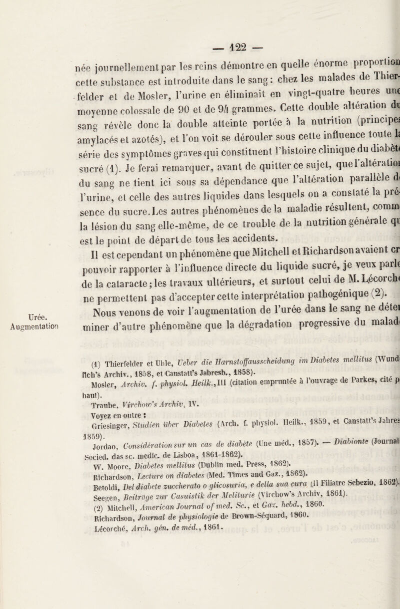 Urée. Augmentation — 122 — née journellement par les reins démontre en quelle énorme proportion cette substance est introduite dans le sang: chez les malades de liner- -felder et de Mosler, l’urine en éliminait en vingt-quatre heures une moyenne colossale de 90 et de 9/j grammes. Cette double alteration de sang révèle donc la double atteinte portée à la nutrition (principe! amylacés et azotés), et l’on voit se dérouler sous cette influence toute 1: série des symptômes graves qui constituent l’histoire clinique du diabèti sucré (1). Je ferai remarquer, avant de quitter ce sujet, quel'alteratioi du sangne tient ici sous sa dépendance que l’altération parallèle d. l’urine, et celle des autres liquides dans lesquels on a constaté la pré¬ sence du sucre. Les autres phénomènes de la maladie résultent, connu la lésion du sang elle-même, de ce trouble de la nutrition générale qi est le point de départ de tons les accidents. Il est cependant un phénomène que Mitchell et Richardson avaient cr pouvoir rapporter à l’influence directe du liquide sucré, je veux parle de la cataracte; les travaux ultérieurs, et surtout celui de M.L.écorch* ne permettent pas d’accepter cette interprétation pathogénique (2). Nous venons de voir l’augmentation de l’urée dans le sang ne détei miner d’autre phénomène que la dégradation progressive du malad (1) Thierfeîder et Utile, Ueber die Harnstoffausscheidung im Diabètes mellitus (Wund ilch’s Archiv., 1858, et Canstatfs Jabresb., 1858). Mosler, Archiv. f. physiol. Heilh,III (citation empruntée à l’ouvrage de Parkes, cite p haut). Traube, Virchow’s Archiv, IV. Voyez en outre : , T . Griesingcr, Studien über Diabètes (Arch. f. pHysioî. Heilk., 1859. *t Canstalts Jalirçs 1859). Jordao, Considération sur un cas de diabète (Une méd., 1857). — Diabionte (Journal: Socied. dassc. inedic. de Lisboa, 1861-1862). W, Moore, Diabètes mellitus (Dublin med. Press, 1862). Richardson, Lecture on diabètes (Med. Times and Gaz,, 1862). . _ : Betokli, Del diabete zuccherato o glicosuria, e délia sua cura (Il Fiiiatre Sebezio, 1862), Seegen, Beitrage zur Casuistik der Meliturie (Vircliow’s Archiv, 1861). (2) Mitchell, American Journal of med. Scet Gaz. hebd., 1860. Richardson, Journal de physiologie de. Brown-Séquard, 1860. Lécorché, Arch. gèn. de méd., 1861.