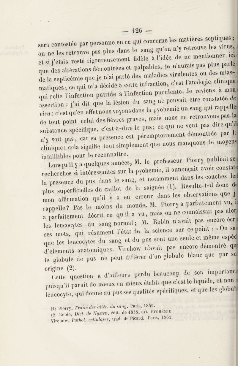 sen contestée par personne en ce qui concerne les matières septiques ; r„  r pas plus dan* le s,„tl „•» »'ï «W»l» .t ai ■éll res.é rigoureusemem Adèle a l'idée de ne metiUomie, tH que dev altération» démontrées et palpables, je n aurais pas p us par e de H septicémie que je n'ai parlé des maladies virulentes ou des m,as- matiql ce qui m'a décidé à cette infraction. Ces. l'analogte clinique qui relie l'infection putride à l'infection purulente, je reviens^ a mon I assertion : j'ai dit que la lésion du sang ne pouvait etre constatée « , ô • c'est qu'en «ffetnous «oyons dans la pyohémie un sang qui rappel « de “mît celui des lièvres graves, mais nous no retrouvons pas 1 substance spécifique, c'est-à-dire le pus-, ce qui ne veut pas d,,”’u‘! soit oas, car sa présence est péremptoirement dcmonlree pal clinique; cela signifié tout simplement que nous manquons de moyens infaillibles pour le reconnaître. ,. Lorsqu'il y a quelques années, M. le professeur Lorry publ.au se. recherches si intéressantes sur la pyohémie, u annonçait avou cons u , ■ ,u„, Urine tp San. et notamment dans les couches te., plus'Superficielles do caillot do la saignée (I). Résulte-.-,1 donc d. Lu affirmation qti',1 , » ou erronr dans les observations que y - 1 • mAnrip m piorry a parfaitement vu, h vanuplle? Pas le moins du monde, m. i . a parfaitement décrit ce qu’il a vu, mais on ne connaissait pas alor les leucocytes du sang normal ; M. Robin n’avait pas encore H ces mots, qui résument l’état de la science sur ce pond : «On sa que les leucocytes du sang et du pus sont une seule et meme espeo d’éléments anatomiques. Virchow n’avait pas encore démontré qé le globule de pus ne peut différer d’un globule blanc que par sc * * ( 0r,Ce»e question a d’ailleurs perdu beaucoup de son importancj puisqu’il paraît de mieux en mieux établi que c est le liquide, et non , leucocyte, qui donne au pus ses qualités spécifiques, et que es g oiu | (P Piorry, Traité des altér. du sang. Paris, 18îi3. (2) Robin, Dict. de Nysten, édit, de 1858, art. Pyohémie. Virchow, Pathol, cellulaire, trad. de Picard. Pans, 186 .