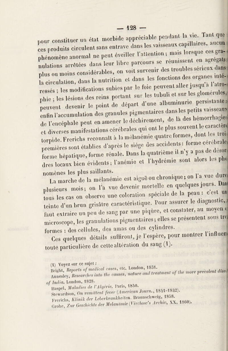 pour constituer un état morbide appréciable pendant ‘ J J ces produits circulent sans entrave dans les varsseaux cap. a s phénomène anormal ne peut éveiller 1 attention ; mais lor que ce g M nidations arrêtées dans leur libre parcours se réunissent en an»e als plus ou moins considérables, on voit survenir des troubles seneux à ans i circulation, dans la nutrition et dans les fonctions des organes; ,n - , ressés • les modifications subies par le foie peuvent aller jusqu a atro X les lésions des reins portant sur les tubuli et sur les glomerules, peuvent devenir le point de départ d’une al^minurm^stanter, enfin l’accumulation des granules pigmentaires ans es J de l’encéphale peut en amener le déchirement, de la des bemoirl cg ■ et diverses manifestations cérébrales qui ont le plus so^ml^e caracUm torpide Frerichs reconnaît à la mélanémie quatre formes, dont le troi premières sont établies d’après le siège des accidents : forme ocre r forme hépatique, forme rénale. Dans la quatrième it n y a pas i e t es dres locaux bien évidents; l'anémie et l’hydrémie sont alors les pb 110 La 'marche fie la mêla né mi e est aiguë ou chronique; on l’a vue dure, plusieurs mois; on l’a vue devenir mortelle en quelques jouis tous les cas on observe une coloration spéciale de la peau : ces ïj teinte d’un brun grisâtre caractéristique. Pour assurer le diagnostic,, faut extraire un peu de sang par une piqûre, et constater, au moyen < microscope, les granulations pigmentaires; elles se présentent sous i formes : des cellules, des amas ou des cylindres. Ces quelques détails suffiront, je l'espère, pour montrer 1 influer, toute particulière de celte altération du sang (1). ; (1) Voyez sur ce sujet : r,:« —, «. -« —, «h of India. London, 1828. Haspel, Maladies de l’Algérie. Paris, 1850. Stewardson, On rémittent fever (.American Jomn., 18j -)• Frerichs, Klinik der Leberkrankheiten. Braunschweig, 18 . C.rolie Zur Geschichte der Melanümie (Virchow s Archtv, XX, 1860,.