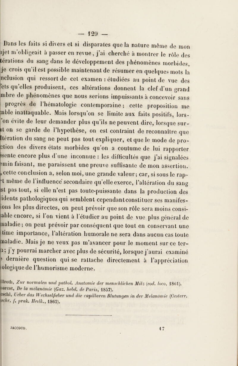 — 129 — Dans les faits si divers et si disparates que la nature même de mon njet m'obligeait à passer en revue, j'ai cherché à montrer le rôle des lérations du sang dans le développement des phénomènes morbides, je crois qu’il est possible maintenant de résumer en quelques mots la nclusion qui ressort de cet examen : étudiées au point de vue des tels qu'elles produisent, ces altérations donnent la clef d’un grand mbre de phénomènes que nous serions impuissants à concevoir sans progrès de l’hématologie contemporaine; celte proposition me tnble inattaquable. Mais lorsqu’on se limite aux faits positifs, îors- on é\ ite de leur demander plus qu’ils ne peuvent dire, lorsque sur- ■t °n se garde de l'hypothèse, on est contraint de reconnaître que Itération du sang ne peut pas tout expliquer, et que le mode de pro¬ ton des divers états morbides qu on a coutume de lui rapporter îscnte encore plus d une inconnue : les difficultés que j’ai signalées femin faisant, me paraissent une preuve suffisante de mon assertion, j» cette con clusion a, selon moi, une grande valeur ; car, si sous le rap- “t même de l’influence secondaire qu’elle exerce, l’altération du sang tst pas tout, si elle n’est pas toute-puissante dans la production des idents pathologiques qui semblent cependantconstituer ses manifes¬ tons les plus directes, on peut prévoir que son rôle sera moins consi- table encore, si l’on vient à l’étudier au point de vue plus général de maladie; on peut prévoir par conséquent que tout en conservant une time importance, l’altération humorale ne sera dans aucun cas toute maladie. Mais je ne veux pas m’avancer pour le moment sur ce ter- j Y pourrai marcher avec plus de sécurité, lorsque j’aurai examiné y dernière question qui se rattache directement à l’appréciation mlogiquede l’humorisme moderne. Illroth, Zur normalen und pathol. Anatomie der menschlichen MHz (eod. loco, 1861). tiarcot, De la mélanémie (Gaz. hebd. de Paris, 1857). Kischl, leber das 11 echselfieber und die capillaren Blutungen in der Melandmie (Oesterr. \schr. f. prak. Heilk, 1862).