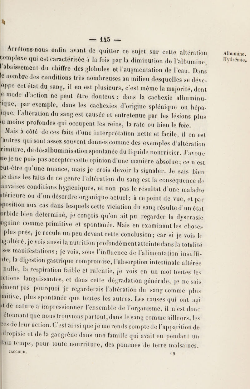 Arrêtons-nous enfin avant de quitter ce sujet sur cette altération complexe qui est caractérisée à la fois parla diminution de l’albumine, I abaissement du chiffre des globules et l’augmentation de l'eau. Dans le nombre des conditions très nombreuses au milieu desquelles se déve¬ loppe cet état du sang, il en est plusieurs, c’est même la majorité, dont e mode d’action ne peut être douteux : dans la cachexie albuminu- ique, par exemple, dans les cachexies d’origine splénique ou hépa- ique, 1 altération du sang est causée et entretenue par les lésions plus •u moins profondes qui occupent les reins, la rate ou bien le foie. ( ®*ais a côt® d® ces k''18 ‘l’une interprétation nette et facile, il en est antres qui sont assez souvent donnés comme des exemples d’altération irimitive, de désalbuminisationspontanée du liquide nourricier. J’avoue ue je ne puis pas accepter cette opinion d’une manière absolue; ce n’est but-être qu une nuance, mais je crois devoir la signaler. Je sais bien uedans les faits de ce genre l’altération du sang est la conséquence de auvaises conditions hygiéniques, et non pas le résultat d’une maladie ileneurc ou d’un désordre organique actuel; à ce point de vue, et par tpositionaux cas dans lesquels cette viciation du sang résulte d’un état orbide bien déterminé, je conçois qu’on ait pu regarder la dyscrasie «iguine comme primitive et spontanée. Mais en examinant les choses plus près, je recule un peu devant celte conclusion; car si je vois le hgaltéré, je vois aussi la nutrition profondémentatteinledans la totalité ses manifestations; je vois, sous l’influence de l’alimentation insuffi- nte, la digestion gastrique compromise, l’absorption intestinale altérée nulle, la respiration faible et ralentie, je vois en un mot toutes les nctions languissantes, et dans cette dégradation générale, je ne sais liment pas pourquoi je regarderais l’altération du sang comme plus miiivc, plus spontanée que toutes les autres. Les causes qui ont agi 'tde nature a impressionner l’ensemble de l’organisme, il n’est donc étonnant que nous trouvions partout,dans le sang comme ailleurs, les :es de leur action. G est ainsi rpie je me rends compte de l'apparition de diopisie et de la gangrène dans une famille qui avait eu pendant un tain temps, pour toute nourriture, des pommes de terre malsaines. JACCOUD. 9 Albumine. Hydrémie.