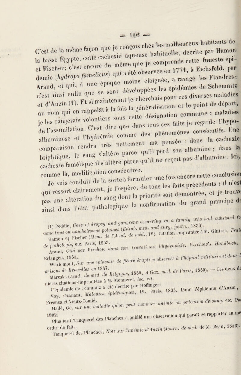 îà6 “ C’esl * la *talu l>ar H“ ': 55*55 ::i:;xi:«»’* «-* <rrz%£ » -* - rr? « - ^tjs « m. e, »-»■»“:>,: %£zz „,. poiai a. 4^, un nom qui en îupp désignation commune : maladies je les rangerais voguer som ; ^ ^ je reg!,de Vhypo- t1'88 et rhvdré 1 c!mme des phénomènes consécutifs. Une albuimnos ï nettement ma pensée : dans la cachexi. comparaison tend.a ^ qil’il perd son albumine ; dans la brightique, le sang *a b1 . reçoit pas d’albumine. Ici, cachexie famélique ,1 s'altère parce qu .1 ne .eço.t p. comme là, modification une fois enc0re cette conclusion '* *■ «- pn”oip8 * m M*. C„, ~*gZ2Z2£!p!!&m **** , “ SÎÏSS'ÎSU * «m-, m- ““ “P1* * ■ c,“'TrM - ******,M' “‘nSmh’ “S-S* - ¥*~ * *+» ** “ rM,““ ' rrz::,t ssü -““»•>««, -■ * '»*• a“ * nièrcs citations empruntées à M. Monneret, toc. mt. L’épidémie de Sclminilz a été décrite par o mge . . pépidémie d’Anzin, Voy. Ozauam, Maladies épdenuques, IV. tan», Fresnes et Vieux-Condé. nommer anémie ou privation de sang, etc. Pai Llallé, 06. sw wne maladie quoi p 1802. ’ “ -- an Liane, uu. cwi - pL lard Tanquere! des Flandres a publié une observation qui paraît se rapporter ordre de faits. 1 vl Roa'1 1R/,*U Fins laiu Lüuquviv.