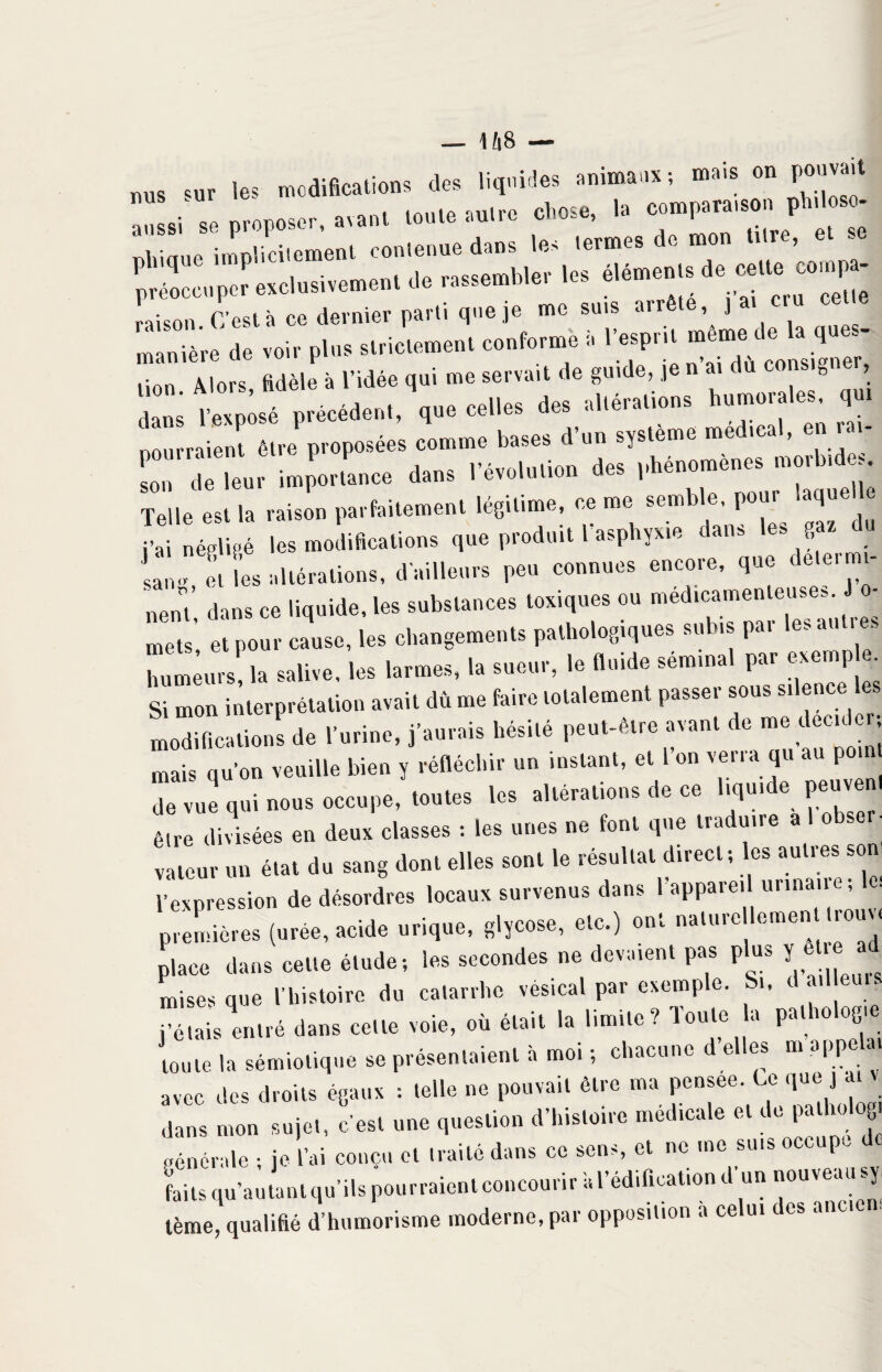 _ U8 — nus sur le? modifications des liquides animaux ; mais on pouvait Uni proposer, avant toute autre chose, la r,hinue implicitement contenue dans les termes de mon titre, - préoccu per exclusivement .le .sembler U. é'émenlsd. ceUe ce»p- raison C’est à ce dernier parti que je me suis airête, ] ZTè're dé voir pld. suicl.men. conformé i. r-pri. même de h q««- lion Mors fidèle à l'idée qui me servait de gu.de, je n ar du coosrgner, dans l'exposé préoédenl, que celles des al.éralions ^murales, qui pourraient être proposées comme bases d’un système medical, en i. - Telle est la raison parfaitement légitime, ce me semble, pour laquelle jy, négligé les modifications que produit l asphyxie dans es gaz san„ et les altérations, d’ailleurs peu connues encore, que dete. mi¬ nent dans ce liquide, les substances toxiques ou médicamenteuses. J o- mets’, et pour cause, les changements pathologiques subis par les autres Zlmr,s la salive, les larmes, la sueur, le fluide sémrnal par r»cmp Si men inlerprélalion avaic dù me faire lelalement passer sous srlencees rnodif,carions de Per,ne, j'aurars hésilé p.uPérre avan, de me de.* mais qu’on veuille bien y réfléchir un instant, et 1 on verra qu au po de vue qui nous occupe, toutes les altérations de ce liquide peuven être divisées en deux classes : les unes ne font que traduire a 1 obser- valeur un état du sang dont elles sont le résultat direct; es aulies son l’expression de désordres locaux survenus dans l’appareil urinaire; X (urée, ac.de urique, gljceee, .le.) .ni uaiurc enreuurouv, place dans celie élude, les secondes ne devaient pas plus J ell e » mises que l’histoire du catarrhe vésical par exemple. 1, -• j’étais entré dans celle voie, où était la limite? Toute la pathologie toute la sémiotique se présentaient à moi ; chacune d’elles m appelai avec des droits égaux : telle ne pouvait être ma pensee. U que j ai v dans mon sujet, c’est une question d’histoire médicale et de pa ho.og, oénérale ; je l’ai conçu et traité dans ce sens, et ne me suis oc p- faits qu’au tant qu’ils pourraient concourir a l’édification d un nouveausy tème, qualifié d’humorisme moderne, par opposition a celui des ancien,