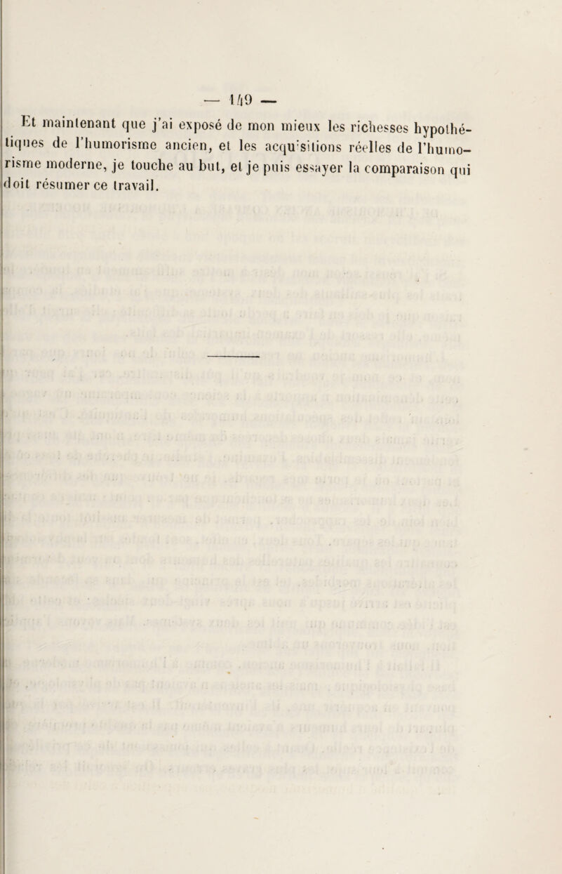 ht maintenant que j’ai exposé de mon mieux les richesses hypothé¬ tiques de l’humorisrne ancien, et les acquisitions réelles de l’humo- risme moderne, je touche au but, et je puis essayer la comparaison qui doit résumer ce travail.