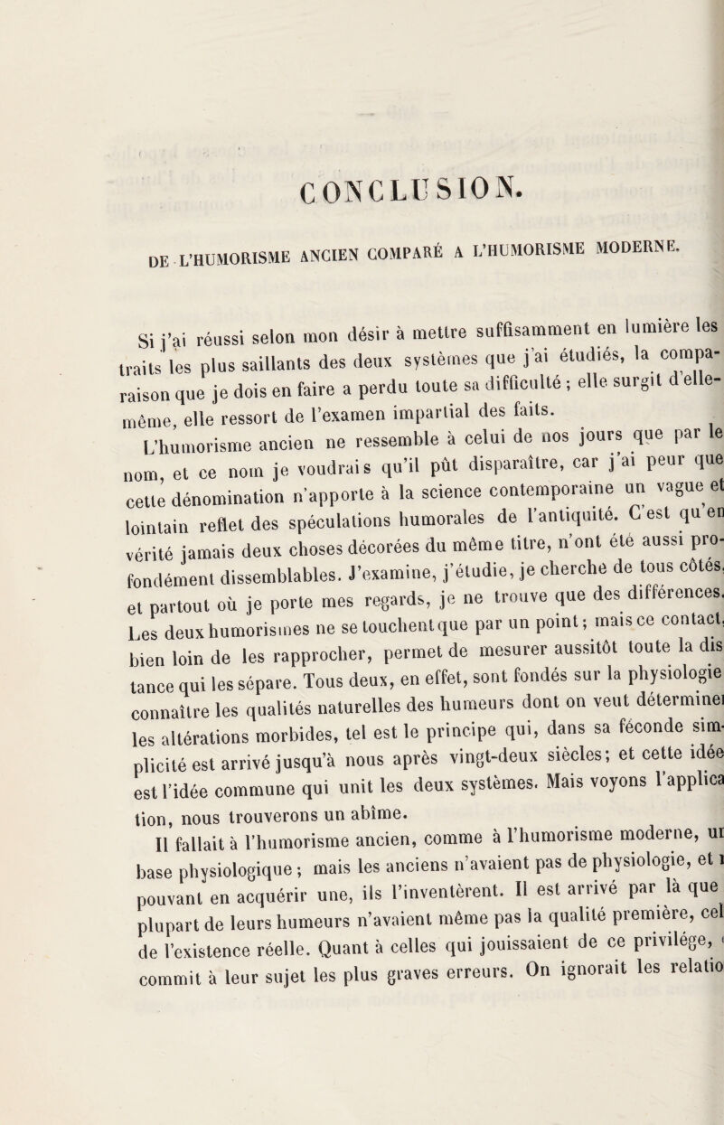 t ! CONCLUSION. DE L’HUMORISME ancien comparé a l-iiumorisme moderne. Si j’ai réussi selon mon désir à mettre suffisamment en lumière les traits les plus saillants des deux systèmes que j’ai étudiés, la compa¬ raison que je dois en faire a perdu toute sa difficulté ; elle surgit d elle- même elle ressort de l’examen impartial des faits. L’humorisme ancien ne ressemble à celui de nos jours que par le nom et ce nom je voudrais qu’il pût disparaître, car j ai peur que cette dénomination n’apporte à la science contemporaine un vague et lointain reflet des spéculations humorales de l’antiquité. G est qu en vérité jamais deux choses décorées du même titre, 11’ont ele aussi pro¬ fondément dissemblables. J’examine, j’étudie, je cherche de tous côtes, et partout où je porte mes regards, je ne trouve que des différences. Les deux humorismes ne se louchent que par un point; mais ce contact, bien loin de les rapprocher, permet de mesurer aussitôt toute la dis tance qui les sépare. Tous deux, en effet, sont fondés sur la physiologie connaître les qualités naturelles des humeurs dont on veut détermine, les altérations morbides, tel est le principe qui, dans sa féconde sim¬ plicité est arrivé jusqu’à nous après vingt-deux siècles; et cette idée est l’idée commune qui unit les deux systèmes. Mais voyons l'applica tion, nous trouverons un abîme. Il fallait à l’humorisme ancien, comme à l’humorisme moderne, ui base physiologique ; mais les anciens n’avaient pas de physiologie, et 1 pouvant en acquérir une, ils l’inventèrent. Il est arrivé par là que plupart de leurs humeurs n’avaient même pas la qualité première, cel de l’existence réelle. Quant à celles qui jouissaient de ce privilège, < commit à leur sujet les plus graves erreurs. On ignorait les relatio