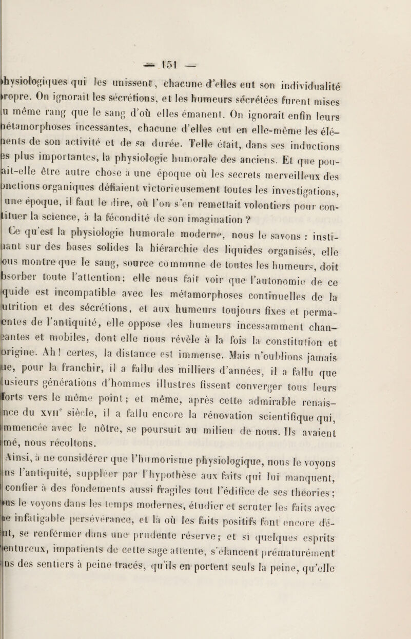hysiologiques qui les unissent, chacune d’elles eut son individualité ropre. On ignorait les sécrétions, et les humeurs sécrétées furent mises u même rang que le sang d où elles émanent. On ignorait enfin leurs métamorphoses incessantes, chacune d’elles eut en elle-même les élé¬ ments de son activité et de sa durée. Telle était, dans ses inductions 3s plus importantes, la physiologie humorale des anciens. Et que pou- ait-elle être autre chose à une époque où les secrets merveilleux des mêlions organiques défiaient victorieusement toutes les investigations, une époque, i! faut le dire, où Ton s’en remettait volontiers pour con- ituei la science, à la fécondité de son imagination ? Ce qu est la physiologie humorale moderne, nous le savons : insti- jnint sur des bases solides la hiérarchie des liquides organisés, elle rus montre que le sang, source commune de toutes les humeurs, doit bsorber toute 1 attention; elle nous fait voir que l’autonomie de ce quide est incompatible avec les métamorphoses continuelles de la u tri lion et des sécrétions, et aux humeurs toujours fixes et perma- entes de 1 antiquité, elle oppose des humeurs incessamment chan— eantes et mobiles, dont elle nous révèle à la fois la constitution et origine. Ah! certes, la distance est immense. Mais n’oublions jamais ue, pour la franchir, il a fallu des milliers d’années, il a fallu que lusieurs générations d’hommes illustres fissent; converger tous leurs forts vers le même point; et même, après celte admirable renais¬ se du xvne siècle, il a fallu encore la rénovation scientifique qui, mmencée avec le nôtre, se poursuit au milieu de nous. Ils avaient mé, nous récoltons. Ainsi, à ne considérer que l’humorisme physiologique, nous le voyons ns l’antiquité, suppléer par l’hypothèse aux faits qui lui manquent, confier à des fondements aussi fragiles tout l’édifice de ses théories; us le voyons dans les temps modernes, étudier et scruter les faits avec ie infatigable persévérance, et là où les faits positifs font encore dé- ■Mt, se renfermer dans une prudente réserve; et si quelques esprits Jentuieux, impatients de celte sage attente, s olancenl prématurément ns des sentiers à peine tracés, qu’ils en portent seuls la peine, qu’elle
