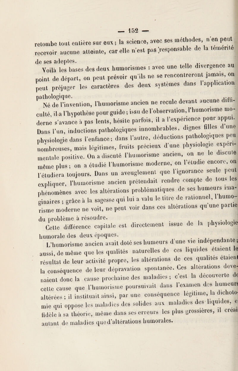 retombe tout entière sur eux ; la science, avec ses méthodes, n en peut recevoir aucune atteinte, car elle n’est pas responsable de a temente de ses adeptes. Voilà les bases des deux humorismes : avec une telle divergence point de départ, on peut prévoir qu’ils ne se rencontreront jamais on peut préjuger les caractères des deux systèmes dans 1 application Né de l’invention, l’humorisme ancien ne recule devant aucune di i- culté il a l’hypothèse pour guide ; issu de l'observation, 1 humorisme mo¬ derne s’avance à pas lents, hésite parfois, il a l’expérience pour appui. Dans i’un, inductions pathologiques innombrables, dignes 1 es ( une physiologie dans l’enfance; dans l’autre, déductions pathologiques peu nombreuses, mais légitimes, fruits précieux d’une physiologie experi¬ mentale positive. On a discuté l’humorisme ancien, on ne le discute même plus; on a étudié l’humorisme moderne, on l’étudie encore, on l’étudiera toujours. Dans un aveuglement que 1 ignorance seule 1 - expliquer, l’humorisme ancien prétendait rendre compte de tous les phénomènes avec les altérations problématiques de ses humeurs ima¬ ginaires ; grâce à la sagesse qui lui a valu le titre de rationnel, 1 humo lisme moderne ne voit, ne peut voir dans ces altérations qu une partie du problème à résoudre. . . . Cette différence capitale est directement issue de la physiologie humorale des deux époques. L’humorisme ancien avait doté ses humeurs d’une vie indépendante-, aussi, de même que les qualités naturelles de ces liquides étaient le résultat de leur activité propre, les altérations de ces qualités etaienl la conséquence de leur dépravation spontanée. Ces altérations deve¬ naient donc la cause prochaine des maladies ; c’est la decouverte de celte cause que l’humorisme poursuivait dans l’examen des humeurs altérées ; il instituait ainsi, par une conséquence légitime, la dichoto¬ mie qui oppose les maladies des solides aux maladies des liquides, e fidèle à sa théorie, même dans ses erreurs les plus grossières, il créai autant de maladies que d’altérations humoiaies.